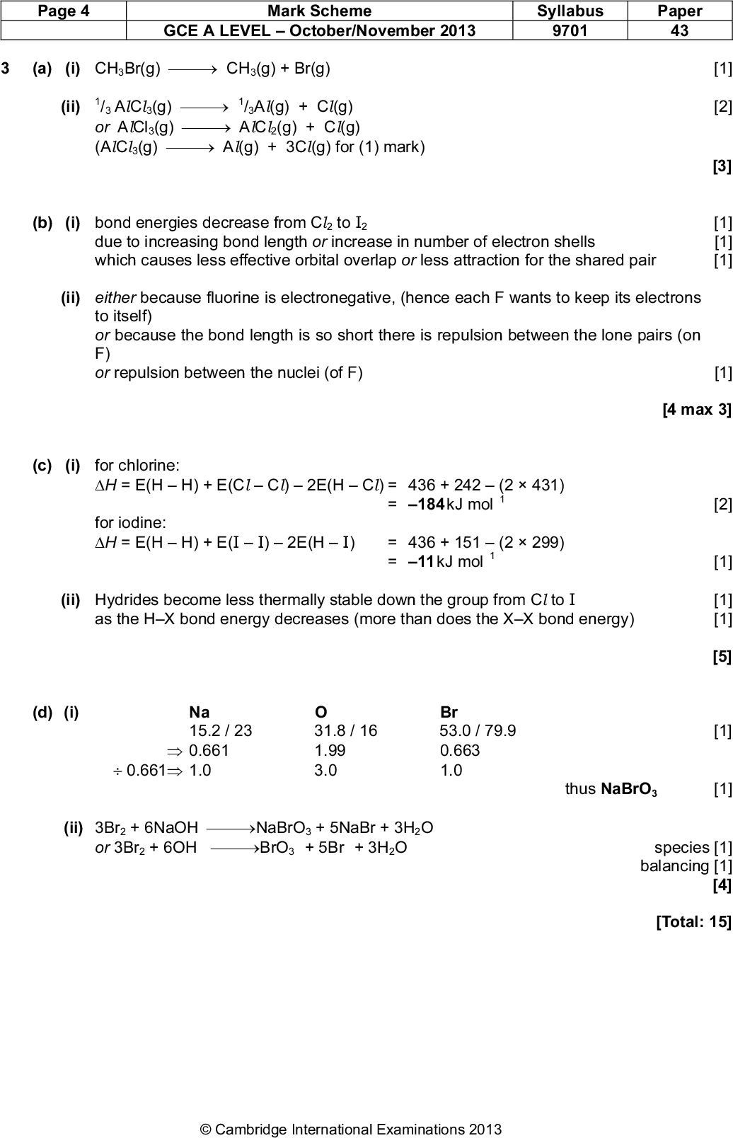 Page 4 Mark Scheme Syllabus Paper GCE A LEVELOctober/November 2013 9701 43 (a) (i) CH3Br(g)CH3(g) + Br(g) (ii) /3 AlCl 3(g)/3Al(g) + Cl(g) or AlCl3(g)AlCl 2(g) + Cl(g) (AlCl 3(g)Al(g) + 3Cl(g) for (1) mark) (b) (i) bond energies decrease from Cl 2 to I due to increasing bond length or increase in number of electron shells which causes less effective orbital overlap or less attraction for the shared pair (ii) either because fluorine is electronegative, (hence each F wants to keep its electrons to itself) or because the bond length is so short there is repulsion between the lone pairs (on F) or repulsion between the nuclei (of F) [4 max 3] [1] [2] [3] [1] [1] [1] [1] [2] [1] [1] [1] [5] (c) (i) for chlorine: H = E(HH) + E(ClCl)2E(HCl) = 436 + 242(2431) = 184 kJ mol for iodine: H = E(HH) + E(II)2E(HI) = 436 + 151(2299) = 11 kJ mol (ii) Hydrides become less thermally stable down the group from Cl to I as the HX bond energy decreases (more than does the XX bond energy) (d) (i) Na Br 15.2 / 23 31.8 / 16 53.0 / 79.9 [1]0.661 1.99 0.6630.661 1.0 3.0 1.0 thus NaBrO3 [1] (ii) 3Br2 + 6NaOH NaBrO3 + 5NaBr + 3H2O or 3Br2 + 6OH BrO3 + 5Br + 3H2O species [1] balancing [1] [4] [Total: 15]Cambridge International Examinations 2013<br />

