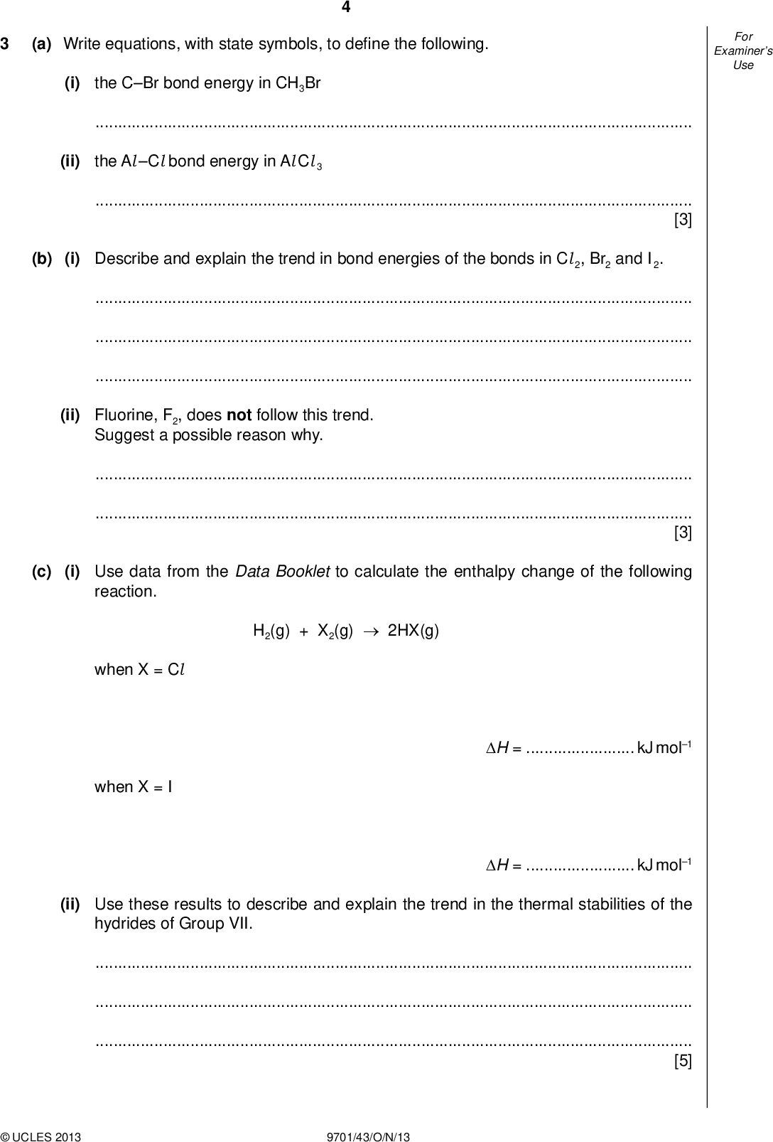 Examiners For Use (a) Write equations, with state symbols, to de ne the following. (i) the CBr bond energy in CH3Br(ii) the Al Cl bond energy in Al Cl 3[3] (b) (i) Describe and explain the trend in bond energies of the bonds in Cl 2, Br2 and I2.(ii) Fluorine, F2, does not follow this trend. Suggest a possible reason why.[3] (c) (i) Use data from the Data Booklet to calculate the enthalpy change of the following reaction. H2(g) + X2(g)2HX(g) when X = Cl when X = I H =kJ mol1 H =kJ mol1 (ii) Use these results to describe and explain the trend in the thermal stabilities of the hydrides of Group VII.[5]UCLES 2013 9701/43/O/N/13<br />
 Examiners For Use (d) Bromine reacts with hot NaOH(aq) to give a solution which on cooling produces white crystals of compound A. A has the following percentage composition by mass: Na, 15.2; O, 31.8; Br, 53.0. The remaining solution contains mostly NaBr, with a little of compound A. (i) Calculate the empirical formula of A. (ii) Construct an equation for the reaction between Br2 and hot NaOH(aq).[4] [Total: 15]UCLES 2013 9701/43/O/N/13 [Turn over<br />
 BLANK PAGEUCLES 2013 9701/43/O/N/13<br />

