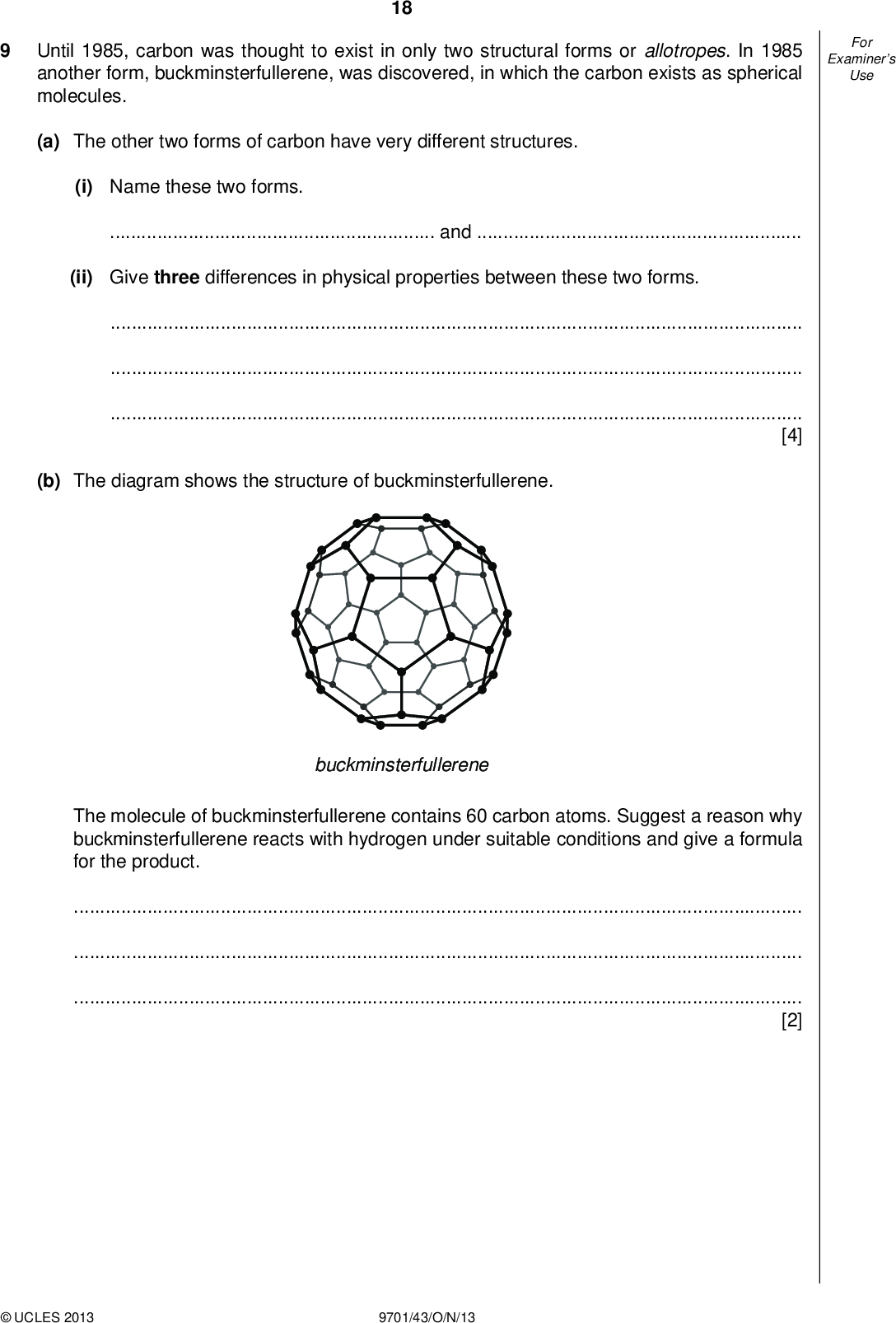 Examiners For Use Until 1985, carbon was thought to exist in only two structural forms or allotropes. In 1985 another form, buckminsterfullerene, was discovered, in which the carbon exists as spherical molecules. 18 (a) The other two forms of carbon have very different structures. (i) Name these two forms.and(ii) Give three differences in physical properties between these two forms.[4] (b) The diagram shows the structure of buckminsterfullerene. buckminsterfullerene The molecule of buckminsterfullerene contains 60 carbon atoms. Suggest a reason why buckminsterfullerene reacts with hydrogen under suitable conditions and give a formula for the product.[2]UCLES 2013 9701/43/O/N/13<br />
 Examiners For Use 19 (c) In 2010, two scientists from the University of Manchester were awarded the Nobel Prize for Physics for their work on graphene, a new structural form of carbon. Graphene is one of the new nano-materials being developed for commercial uses in the next 10 years. graphene (i) Graphene is in the form of sheets of carbon one atom thick. Calculate the number of carbon atoms present in a sheet of graphene with a mass of one thousandth of a gram (0.001 g). The number of hexagons in a large sheet of graphene can be assumed to be one half of the number of carbon atoms. Each hexagon has an area of 690 nm2. (ii) Calculate the area of the sheet of graphene in (i). area of sheet =nm2 (iii) Would you expect samples of graphene and buckminsterfullerene to be electrical conductors? Explain your answers. graphenebuckminsterfullereneUCLES 2013 9701/43/O/N/13 [4] [Total: 10] [Turn over<br />
