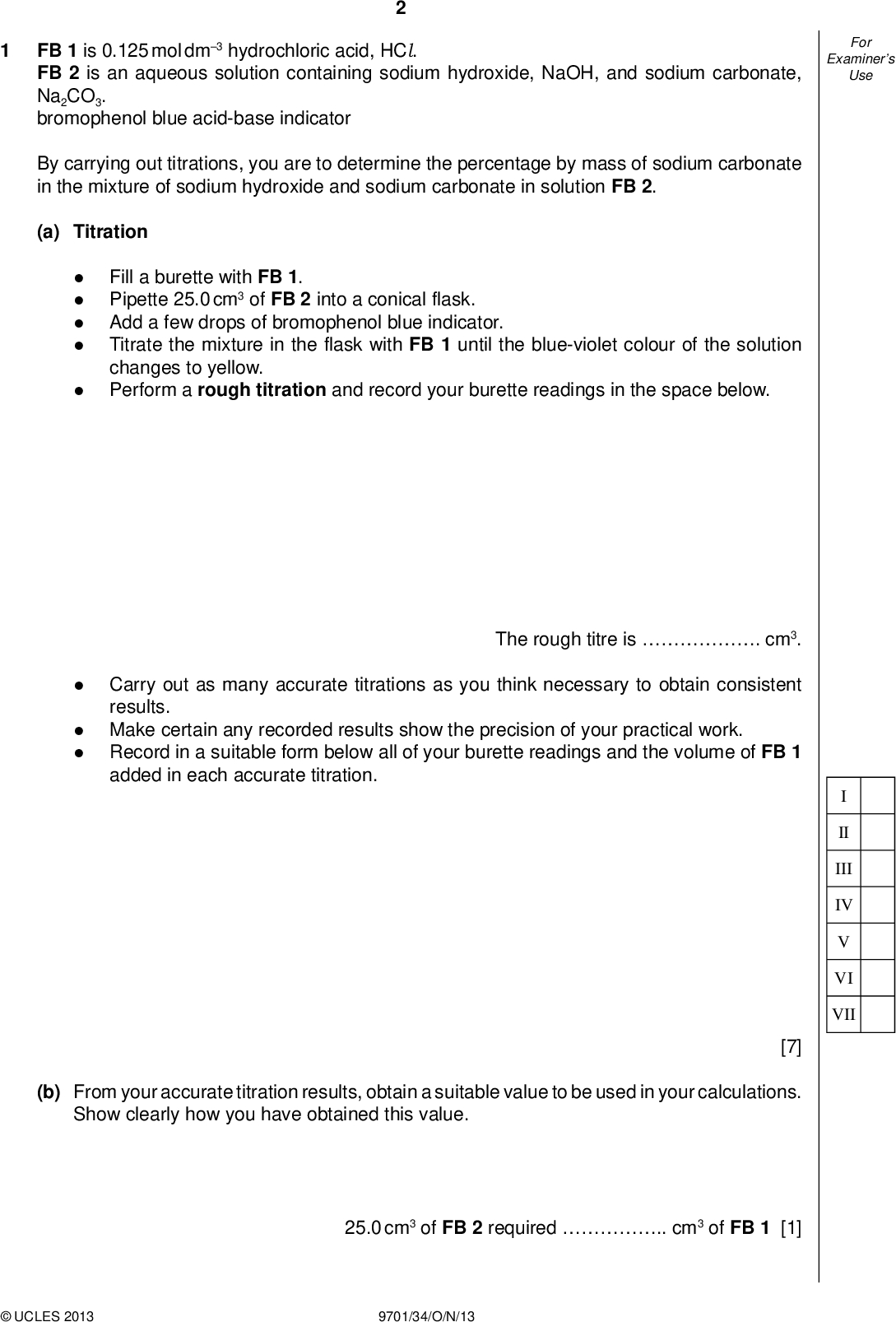Examiners For Use FB 1 is 0.125 mol dm3 hydrochloric acid, HCl. FB 2 is an aqueous solution containing sodium hydroxide, NaOH, and sodium carbonate, Na2CO3. bromophenol blue acid-base indicator By carrying out titrations, you are to determine the percentage by mass of sodium carbonate in the mixture of sodium hydroxide and sodium carbonate in solution FB 2. (a) TitrationFill a burette with FB 1. Pipette 25.0 cm3 of FB 2 into a conical flask. Add a few drops of bromophenol blue indicator. Titrate the mixture in the flask with FB 1 until the blue-violet colour of the solution changes to yellow. Perform a rough titration and record your burette readings in the space below. The rough titre is . cm3. Carry out as many accurate titrations as you think necessary to obtain consistent results. Make certain any recorded results show the precision of your practical work. Record in a suitable form below all of your burette readings and the volume of FB 1 added in each accurate titration. II III IV VI VII [7] (b) From your accurate titration results, obtain a suitable value to be used in your calculations. Show clearly how you have obtained this value. 25.0 cm3 of FB 2 requiredcm3 of FB 1 [1]UCLES 2013 9701/34/O/N/13<br />
 Examiners For Use (c) Calculations When the titrations were repeated using phenolphthalein as the indicator, 25.0 cm3 of FB 2 required 23.25 cm3 of FB 1. The following explains why different results are obtained using two different indicators. When phenolphthalein is used as the indicator, the following reactions have taken place at the end-point of the titration. 1. NaOH(aq) + HCl (aq)NaCl (aq) + H2O(l) 2. Na2CO3(aq) + HCl (aq)NaCl (aq) + NaHCO3(aq) When bromophenol blue is used as the indicator in (a), the following reactions have taken place at the end-point of the titration. 1. NaOH(aq) + HCl (aq)NaCl (aq) + H2O(l) 2. Na2CO3(aq) + HCl (aq)NaCl (aq) + NaHCO3(aq) 3. NaHCO3(aq) + HCl (aq)NaCl (aq) + CO2(g) + H2O(l) Show your working and use appropriate signi cantgures in thenal answer to all steps of your calculations. (i) Calculate the number of moles of hydrochloric acid in the volume of FB 1 calculated in (b). (ii) Calculate the number of moles of hydrochloric acid in 23.25 cm3 of FB 1. moles of HCl in volume in (b) =mol (iii) Use the following formula to calculate the number of moles of hydrochloric acid that react with the Na2CO3 in the titration using phenolphthalein indicator. moles of HCl in 23.25 cm3 =mol moles HCl = answer (i)answer (ii) =molUCLES 2013 9701/34/O/N/13 [Turn over<br />
 Examiners For Use II III IV VI (iv) Use your answer to (iii) to calculate the mass of sodium carbonate present in 25.0 cm3 of FB 2. [Ar : C, 12.0; O, 16.0; Na, 23.0] mass of Na2CO3 in 25.0 cm3 FB 2 =g (v) The overall equation for the reaction of Na2CO3 with HCl when bromophenol blue is used as indicator is given below. Na2CO3(aq) + 2HCl (aq)2NaCl (aq) + CO2(g) + H2O(l) Calculate the number of moles of HCl that reacted with the Na2CO3 in the above equation in 25.0 cm3 of FB 2. (vi) Use your answers to (i) and (v) to calculate the mass of sodium hydroxide in 25.0 cm3 of FB 2. [Ar : H, 1.0; O, 16.0; Na, 23.0] moles of HCl =mol (vii) Calculate the percentage by mass of sodium carbonate in the mixture of sodium hydroxide and sodium carbonate in FB 2. mass of NaOH =g FB 2 contains% by mass Na2CO3 [6] [Total: 14]UCLES 2013 9701/34/O/N/13<br />
