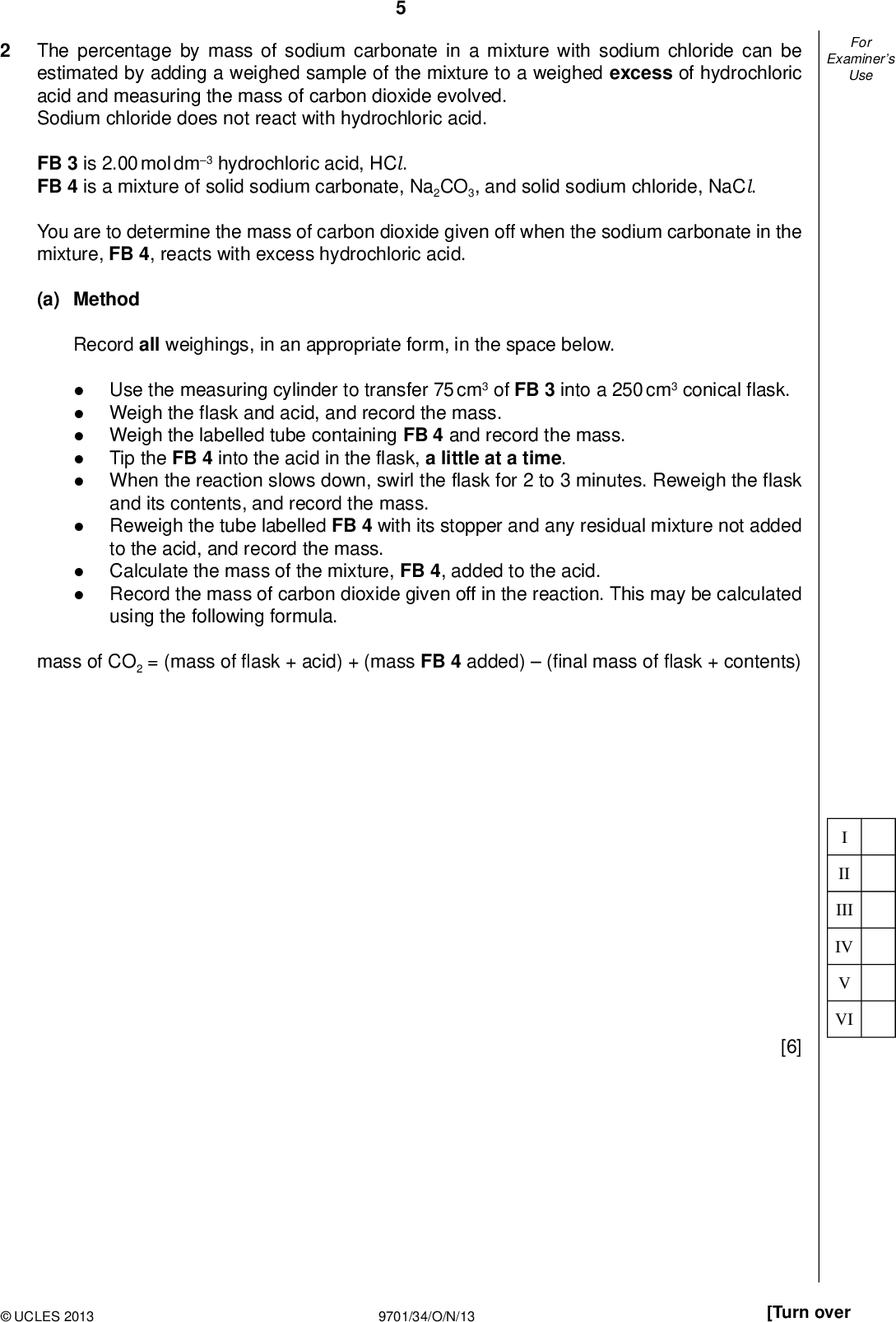 Examiners For Use The percentage by mass of sodium carbonate in a mixture with sodium chloride can be estimated by adding a weighed sample of the mixture to a weighed excess of hydrochloric acid and measuring the mass of carbon dioxide evolved. Sodium chloride does not react with hydrochloric acid. FB 3 is 2.00 mol dm3 hydrochloric acid, HCl. FB 4 is a mixture of solid sodium carbonate, Na2CO3, and solid sodium chloride, NaCl. You are to determine the mass of carbon dioxide given off when the sodium carbonate in the mixture, FB 4, reacts with excess hydrochloric acid. (a) Method Record all weighings, in an appropriate form, in the space below.Use the measuring cylinder to transfer 75 cm3 of FB 3 into a 250 cm3 conical flask. Weigh the flask and acid, and record the mass. Weigh the labelled tube containing FB 4 and record the mass. Tip the FB 4 into the acid in the flask, a little at a time. When the reaction slows down, swirl the flask for 2 to 3 minutes. Reweigh the flask and its contents, and record the mass. Reweigh the tube labelled FB 4 with its stopper and any residual mixture not added to the acid, and record the mass. Calculate the mass of the mixture, FB 4, added to the acid. Record the mass of carbon dioxide given off in the reaction. This may be calculated using the following formula. mass of CO2 = (mass ofask + acid) + (mass FB 4 added)( nal mass ofask + contents) II III IV VI [6]UCLES 2013 9701/34/O/N/13 [Turn over<br />
 Examiners For Use (b) The reaction of sodium carbonate with hydrochloric acid is shown in the equation. Na2CO3(s) + 2HCl (aq)2NaCl (aq) + CO2(g) + H2O(l) (i) Calculate the mass of sodium carbonate that reacts with the hydrochloric acid to give the mass of carbon dioxide recorded in (a). [Ar : C, 12.0; O, 16.0; Na, 23.0] (ii) Calculate the percentage by mass of sodium carbonate in FB 4. mass of Na2CO3 =g FB 4 contains% by mass Na2CO3 [2] (c) Mixtures of solids containing sodium carbonate can be analysed either by the procedure you used in Question 1 or the procedure you used in Question 2. The procedure used in Question 2 is likely to give a less accurate value for the percentage of sodium carbonate. (i) Suggest a signi cant source of error in the experimental method used in Question 2.(ii) State whether the error identi ed above would increase or decrease the calculated percentage by mass of Na2CO3 in the mixture. Explain your answer.(iii) Suggest an improvement to the experimental method or apparatus used in Question 2 that would reduce the error given in (i).[3] [Total: 11]UCLES 2013 9701/34/O/N/13<br />
