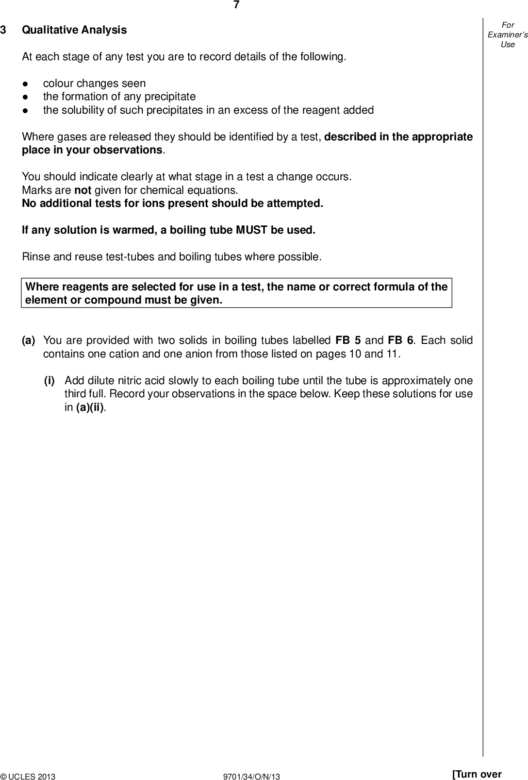 Examiners For Use Qualitative Analysis At each stage of any test you are to record details of the following.colour changes seen the formation of any precipitate the solubility of such precipitates in an excess of the reagent added Where gases are released they should be identi ed by a test, described in the appropriate place in your observations. You should indicate clearly at what stage in a test a change occurs. Marks are not given for chemical equations. No additional tests for ions present should be attempted. If any solution is warmed, a boiling tube MUST be used. Rinse and reuse test-tubes and boiling tubes where possible. Where reagents are selected for use in a test, the name or correct formula of the element or compound must be given. (a) You are provided with two solids in boiling tubes labelled FB 5 and FB 6. Each solid contains one cation and one anion from those listed on pages 10 and 11. (i) Add dilute nitric acid slowly to each boiling tube until the tube is approximately one third full. Record your observations in the space below. Keep these solutions for use in (a)(ii).UCLES 2013 9701/34/O/N/13 [Turn over<br />
 Examiners For Use (ii) Use the solutions from (i) in the following tests. observations solution from FB 5 solution from FB 6 test To a 1 cm depth of solution in a test-tube add aqueous sodium hydroxide, then add excess aqueous sodium hydroxide. To a 1 cm depth of solution in a test-tube add aqueous ammonia, then add excess aqueous ammonia. To a 1 cm depth of solution in a test-tube, add aqueous potassium iodide. (iii) From your observations, identify the cations present. FB 5 containsFB 6 contains(iv) From your observations, what conclusions can be made about the anions present in FB 5 and FB 6? Explain your reasoning.[9]UCLES 2013 9701/34/O/N/13<br />
 Examiners For Use (b) (i) Dissolve half of the solid FB 7 provided in a 4 cm depth of water in a boiling tube. Carry out the following tests and complete the table. test observations deductions about FB 7 To a 2 cm depth of the solution of FB 7 in a test-tube, add a 2 cm length of magnesium ribbon. To a 2 cm depth of the solution of FB 7 in a boiling tube, add a 1 cm depth of dilute sulfuric acid. Warm the solution and addve drops of aqueous potassium manganate(VII). (ii) Tip the remaining solid FB 7 into a hard-glass test-tube. Heat the solid strongly and observe any changes. Do not test any gases given off. Record your observations in the space below. (iii) Suggest a further deduction you can make about FB 7 from your observations in (ii).[6] [Total: 15]UCLES 2013 9701/34/O/N/13 [Turn over<br />
