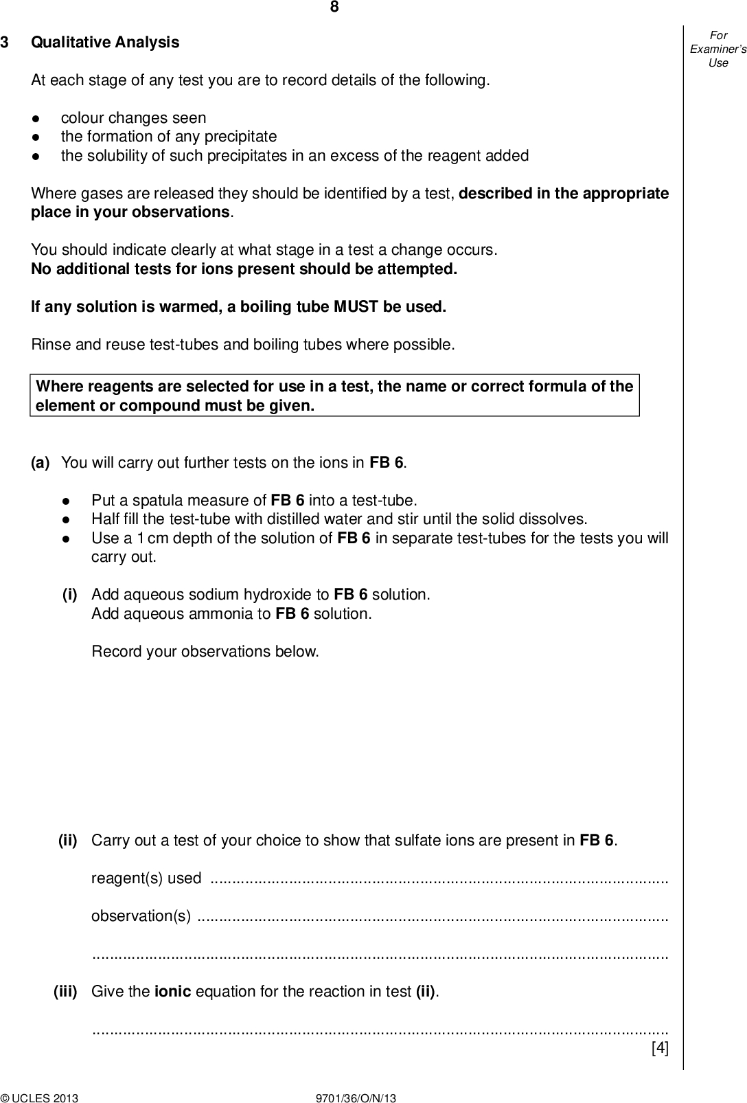 Examiners For Use Qualitative Analysis At each stage of any test you are to record details of the following.colour changes seen the formation of any precipitate the solubility of such precipitates in an excess of the reagent added Where gases are released they should be identi ed by a test, described in the appropriate place in your observations. You should indicate clearly at what stage in a test a change occurs. No additional tests for ions present should be attempted. If any solution is warmed, a boiling tube MUST be used. Rinse and reuse test-tubes and boiling tubes where possible. Where reagents are selected for use in a test, the name or correct formula of the element or compound must be given. (a) You will carry out further tests on the ions in FB 6.Put a spatula measure of FB 6 into a test-tube. Half fill the test-tube with distilled water and stir until the solid dissolves. Use a 1 cm depth of the solution of FB 6 in separate test-tubes for the tests you will carry out. (i) Add aqueous sodium hydroxide to FB 6 solution. Add aqueous ammonia to FB 6 solution. Record your observations below. (ii) Carry out a test of your choice to show that sulfate ions are present in FB 6. reagent(s) usedobservation(s)(iii) Give the ionic equation for the reaction in test (ii).[4]UCLES 2013 9701/36/O/N/13<br />
 Examiners For Use (b) FB 7, FB 8 and FB 9 are aqueous solutions, each containing one cation and one anion. None of the cations and none of the anions in FB 7, FB 8 and FB 9 are identical. (i) Add a 2 cm magnesium strip to a 2 cm depth of each solution in a clean test-tube. Mix pairs of solutions as shown so that you can complete the table shown below. Use 1 cm depths of solutions in clean test-tubes. Record your observations in the table. FB 7 FB 8 FB 9 add a 2 cm strip of magnesium ribbon FB 7 FB 8 [Keep this mixture for use in test (iii)] (ii) The anion present in FB 7 is the sulfate ion. Identify FB 7, giving evidence from your observations. FB 7 is. evidenceUCLES 2013 9701/36/O/N/13 [Turn over<br />
 Examiners For Use 10 (iii) Add a 1 cm depth of aqueous hydrogen peroxide, FB 10, to the mixture of FB 7 and FB 9 that you kept from (i). Then add three drops of starch. Record your observation(s). Identify the coloured chemical produced when hydrogen peroxide was added to the mixture of FB 7 and FB 9 and name the anion present in FB 9. observationschemical producedanion in FB 9(iv) Give the chemical formula of the substance you observed when solutions FB 8 and FB 9 were mixed.[7] [Total: 11]UCLES 2013 9701/36/O/N/13<br />

