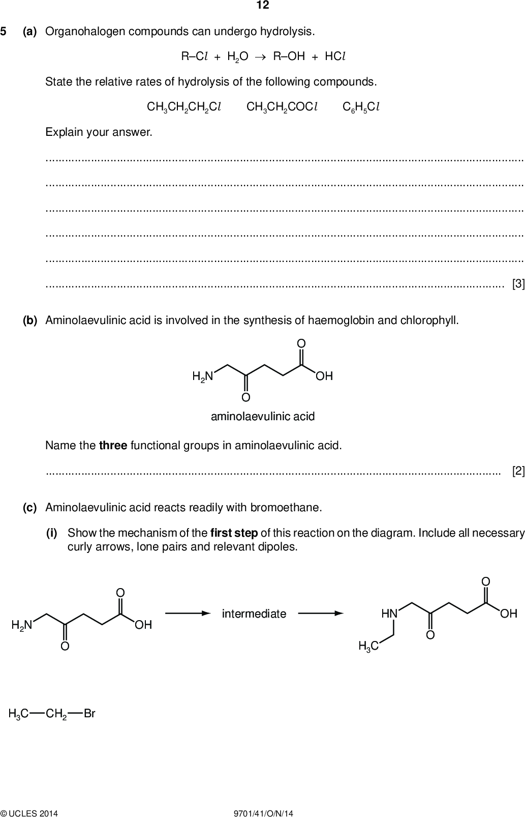 (a) Organohalogen compounds can undergo hydrolysis. 12 PMT RCl + H2OROH + HCl State the relative rates of hydrolysis of the following compounds. CH3CH2CH2Cl CH3CH2COCl C6H5Cl Explain your answer.[3] (b) Aminolaevulinic acid is involved in the synthesis of haemoglobin and chlorophyll. OH H2N aminolaevulinic acid Name the three functional groups in aminolaevulinic acid.[2] (c) Aminolaevulinic acid reacts readily with bromoethane. (i) Show the mechanism of therst step of this reaction on the diagram. Include all necessary curly arrows, lone pairs and relevant dipoles. OH intermediate OH HN H3C H2N H3C CH2 BrUCLES 2014 9701/41/O/N/14<br />
 PMT 13 (ii) Name the mechanism in (c)(i).(iii) Identify the non-organic product formed in this reaction.[5] (d) Three reactions of aminolaevulinic acid are shown. Draw the structures of the products W, X and Y in the boxes below. OH H2N aminolaevulinic acid HCl (aq), warm NaBH4 CH3COCl (e) Aminolaevulinic acid can undergo polymerisation. Draw the structure of the polymer showing two repeat units. The linkages between the monomer units should be shown fully displayed. [3]UCLES 2014 9701/41/O/N/14 [2] [Total: 15] [Turn over<br />
