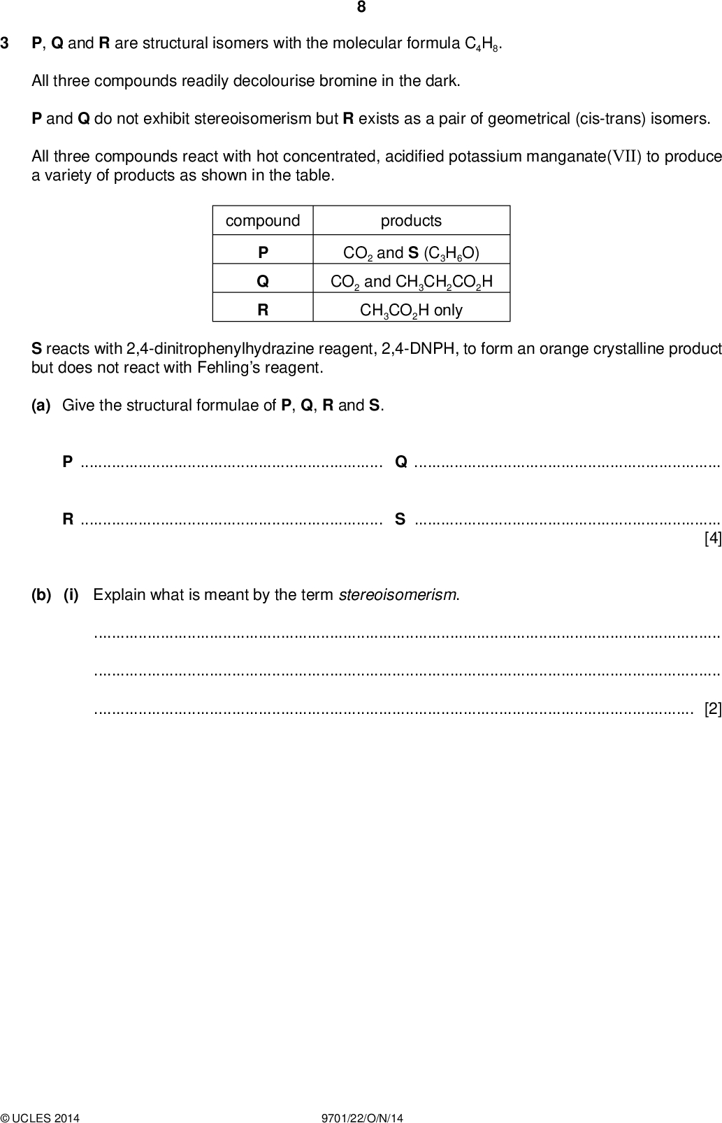 P, Q and R are structural isomers with the molecular formula C4H8. PMT All three compounds readily decolourise bromine in the dark. P and Q do not exhibit stereoisomerism but R exists as a pair of geometrical (cis-trans) isomers. All three compounds react with hot concentrated, acidi ed potassium manganate(VII) to produce a variety of products as shown in the table. compound products P Q R CO2 and S (C3H6O) CO2 and CH3CH2CO2H CH3CO2H only S reacts with 2,4-dinitrophenylhydrazine reagent, 2,4-DNPH, to form an orange crystalline product but does not react with Fehlings reagent. (a) Give the structural formulae of P, Q, R and S. PQRS[4] (b) (i) Explain what is meant by the term stereoisomerism.[2]UCLES 2014 9701/22/O/N/14<br />
 (ii) Draw the displayed formulae of the geometrical isomers of R and name them both. PMT namename[2] (c) State a reagent that could be used for the reduction of S and name the organic product of this reduction. reagentproduct[2] [Total: 10]UCLES 2014 9701/22/O/N/14 [Turn over<br />
