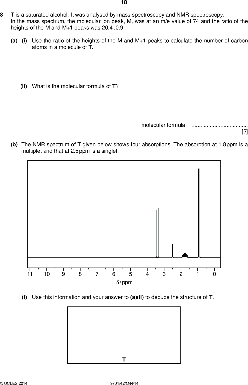 T is a saturated alcohol. It was analysed by mass spectroscopy and NMR spectroscopy. In the mass spectrum, the molecular ion peak, M, was at an m/e value of 74 and the ratio of the heights of the M and M+1 peaks was 20.4 : 0.9. 18 PMT (a) (i) Use the ratio of the heights of the M and M+1 peaks to calculate the number of carbon atoms in a molecule of T. (ii) What is the molecular formula of T? (b) The NMR spectrum of T given below shows four absorptions. The absorption at 1.8 ppm is a multiplet and that at 2.5 ppm is a singlet. molecular formula =[3] 11 10 5/ ppm (i) Use this information and your answer to (a)(ii) to deduce the structure of T.UCLES 2014 9701/42/O/N/14<br />
 PMT 19 (ii) Describe and explain which type of proton is responsible for each of the absorptions.(iii) The absorption at 1.8 ppm is a multiplet and that at 2.5 is a singlet. State and explain the splitting patterns of the other absorptions, at 0.9 and 3.4 ppm.(iv) Describe and explain how the NMR spectrum of T dissolved in D2O would differ from the one shown.[9] [Total: 12]UCLES 2014 9701/42/O/N/14 [Turn over<br />
