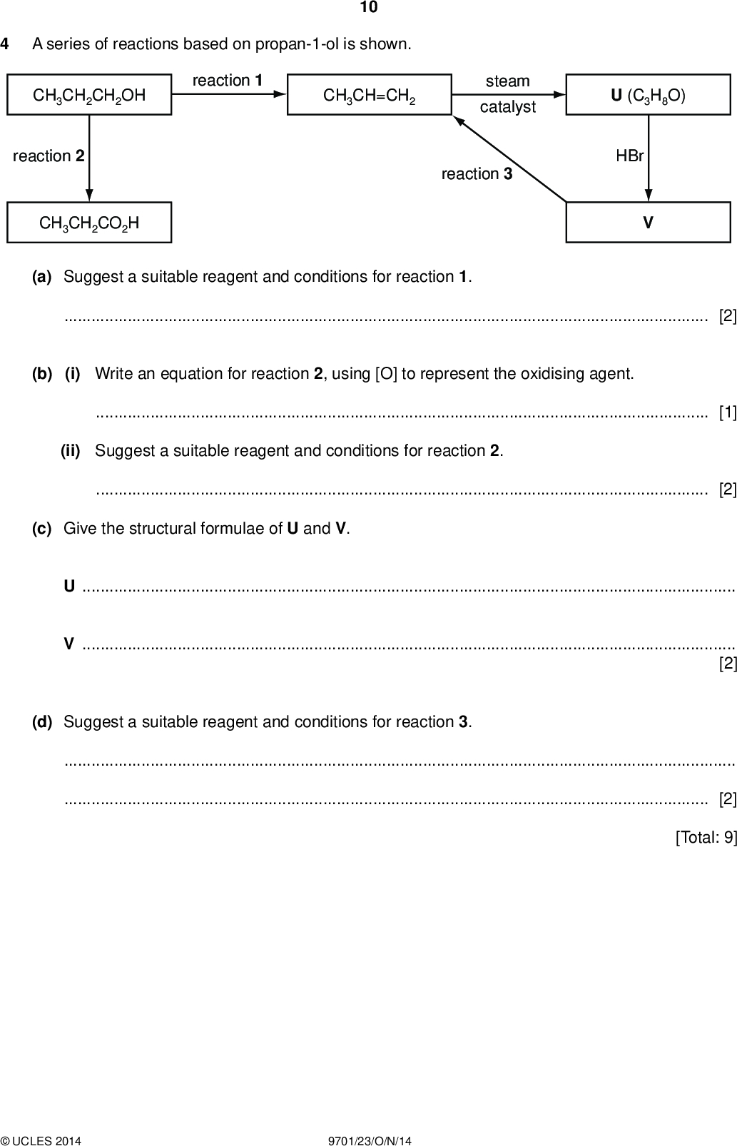 PMT A series of reactions based on propan-1-ol is shown. 10 CH3CH2CH2OH reaction 1 CH3CH=CH2 steam catalyst U (C3H8O) reaction 2 CH3CH2CO2H reaction 3 HBr (a) Suggest a suitable reagent and conditions for reaction 1.[2] (b) (i) Write an equation for reaction 2, using [O] to represent the oxidising agent.[1] (ii) Suggest a suitable reagent and conditions for reaction 2.[2] (c) Give the structural formulae of U and V. UV[2] (d) Suggest a suitable reagent and conditions for reaction 3.[2] [Total: 9]UCLES 2014 9701/23/O/N/14<br />
