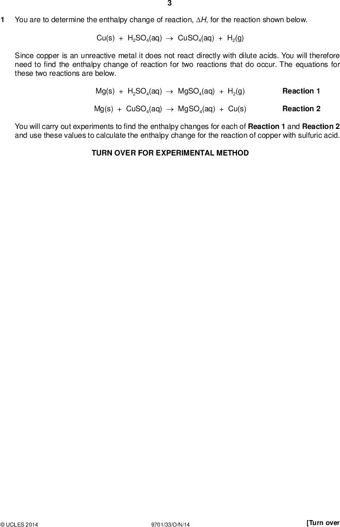 PMT You are to determine the enthalpy change of reaction, H, for the reaction shown below. Cu(s) + H2SO4(aq)CuSO4(aq) + H2(g) Since copper is an unreactive metal it does not react directly with dilute acids. You will therefore need tond the enthalpy change of reaction for two reactions that do occur. The equations for these two reactions are below. Mg(s) + H2SO4(aq)MgSO4(aq) + H2(g) Mg(s) + CuSO4(aq)MgSO4(aq) + Cu(s) Reaction 1 Reaction 2 You will carry out experiments tond the enthalpy changes for each of Reaction 1 and Reaction 2 and use these values to calculate the enthalpy change for the reaction of copper with sulfuric acid. TURN OVER FOR EXPERIMENTAL METHODUCLES 2014 9701/33/O/N/14 [Turn over<br />
 PMT Determining the enthalpy change for Reaction 1 Mg(s) + H2SO4(aq)MgSO4(aq) + H2(g) Reaction 1 (a) Method FA 1 is 1.00 mol dm3 sulfuric acid, H2SO4. FA 2 is magnesium powder, Mg. Read through the method before you start any practical work and prepare a suitable table for your results.Weigh the stoppered tube containing FA 2. Record the mass. Support the plastic cup in the 250 cm3 beaker. Use the measuring cylinder to transfer 25 cm3 of FA 1 into the plastic cup. Measure the temperature of FA 1 in the plastic cup and start the stop clock. Record this temperature as being the temperature at time = 0. Measure, and record, the temperature of this FA 1 every half minute for 2 minutes. At time = 2 2 Measure the temperature of the mixture in the cup at time = 3 minutes and then every half minute up to time = 7 minutes. Continue stirring occasionally throughout this time. Weigh the stoppered tube that had contained FA 2. Record the mass. Calculate and record the mass of FA 2 added to the sulfuric acid. Rinse the plastic cup with water and shake to dry. 1 minutes add the FA 2 to the acid and stir carefully to reduce acid spray. II III IV VI [6]UCLES 2014 9701/33/O/N/14<br />
 (b) (i) On the grid below plot a graph of temperature (y-axis) against time (x-axis). PMT (ii) Complete the graph by inserting two, straight lines of bestt:one to show the temperature up to time = 2 2 one to show the temperature after time = 2 2 1 minutes, 1 minutes. II III IVUCLES 2014 9701/33/O/N/14 [Turn over<br />
 (iii) From your graph, use the two straight lines of bestt to calculate the change in temperature at time = 2 2 1 minutes. PMT temperature change =C [4] (c) Calculations (i) In the reaction in (a), the sulfuric acid was in excess. Without carrying out any additional tests, what observation could you have made during your experiment to con rm this?(ii) Calculate the energy change that occurred during the reaction in (a). [Assume that 4.2 J is needed to raise the temperature of 1.0 cm3 of solution by 1.0 C.] energy change =J (iii) Use your answer to (ii) to calculate the enthalpy change, in kJ mol1, for the reaction between sulfuric acid and magnesium. [Ar : Mg, 24.3] Mg(s) + H2SO4(aq)MgSO4(aq) + H2(g) Reaction 1 enthalpy change for Reaction 1 =kJ mol1 sign value [4]UCLES 2014 9701/33/O/N/14<br />
 PMT Determining the enthalpy change for Reaction 2 Mg(s) + CuSO4(aq)MgSO4(aq) + Cu(s) Reaction 2 (d) Method FA 3 is 1.00 mol dm3 copper(II) sulfate, CuSO4. FA 4 and FA 5 are magnesium powder, Mg. Read through the method before you start any practical work and prepare a suitable table for your results.Weigh the stoppered tube containing FA 4. Record the mass. Support the plastic cup in the 250 cm3 beaker. Use the measuring cylinder to transfer 25 cm3 of FA 3 into the plastic cup. Measure the temperature of FA 3 in the plastic cup and record the temperature. Add the FA 4 to the FA 3 in the cup and stir the mixture constantly. Measure and record the maximum temperature reached during the reaction. Calculate and record the maximum temperature change that occurred during the reaction. Weigh the stoppered tube that had contained FA 4. Record the mass. Calculate and record the mass of FA 4 added to the copper(II) sulfate. Empty the contents of the plastic cup into the 100 cm3 beaker labelled waste. Rinse the plastic cup and shake to dry. Repeat this experiment using FA 5 in place of FA 4. [2]UCLES 2014 9701/33/O/N/14 [Turn over<br />
 (e) Calculations (i) Using your results from (d), calculate the mean temperature rise. PMT (ii) Using your results from (d), calculate the mean mass of magnesium used. mean temperature rise =C (iii) Show, using a suitable calculation, that the copper(II) sulfate was in excess in these reactions. mean mass =g (iv) Using your values from (i) and (ii), calculate the enthalpy change, in kJ mol1, for the reaction between magnesium and copper(II) sulfate. [Assume that 4.2 J is needed to raise the temperature of 1.0 cm3 of solution by 1.0 C.] [Ar : Mg, 24.3] Mg(s) + CuSO4(aq)MgSO4(aq) + Cu(s) Reaction 2 enthalpy change for Reaction 2 =kJ mol1 sign value [4]UCLES 2014 9701/33/O/N/14<br />
 PMT Enthalpy change for Reaction 3 Reaction 3 is shown below. Cu(s) + H2SO4(aq)CuSO4(aq) + H2(g) Reaction 3 (f) Use your values for the enthalpy changes for Reactions 1 and 2 to calculate the enthalpy change for Reaction 3. Mg(s) + H2SO4(aq)MgSO4(aq) + H2(g) Mg(s) + CuSO4(aq)MgSO4(aq) + Cu(s) Reaction 1 Reaction 2 Show clearly how you obtained your answer. (If you were unable to calculate the enthalpy changes for Reactions 1 and 2, you should assume that the value for Reaction 1 is444 kJ mol1 and that the value for Reaction 2 is504 kJ mol1. Note: these are not the correct values.) enthalpy change for Reaction 3 =kJ mol1 sign value [2] (g) (i) The method you used to determine the enthalpy change for Reaction 1 was more accurate than the method you used to determine the enthalpy change for Reaction 2. Suggest two reasons why the method used for Reaction 2 was less accurate. Explain your answers. 12(ii) A student suggested that the accuracy of the method used for Reaction 2 could be improved by using a larger volume of copper(II) sulfate. Is this a correct suggestion? Give a reason for your answer.[3]UCLES 2014 9701/33/O/N/14 [Total: 25] [Turn over<br />
