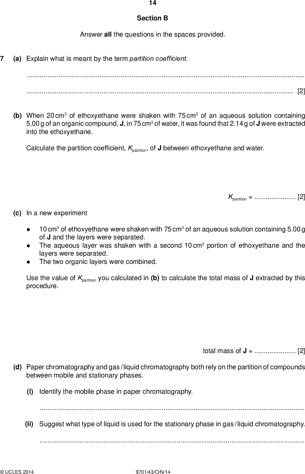 14 Section B Answer all the questions in the spaces provided. (a) Explain what is meant by the term partition coef cient. PMT[2] (b) When 20 cm3 of ethoxyethane were shaken with 75 cm3 of an aqueous solution containing 5.00 g of an organic compound, J, in 75 cm3 of water, it was found that 2.14 g of J were extracted into the ethoxyethane. Calculate the partition coef cient, Kpartition, of J between ethoxyethane and water. Kpartition =[2] (c) In a new experiment 10 cm3 of ethoxyethane were shaken with 75 cm3 of an aqueous solution containing 5.00 g of J and the layers were separated. The aqueous layer was shaken with a second 10 cm3 portion of ethoxyethane and the layers were separated. The two organic layers were combined. Use the value of Kpartition you calculated in (b) to calculate the total mass of J extracted by this procedure. total mass of J =[2] (d) Paper chromatography and gas / liquid chromatography both rely on the partition of compounds between mobile and stationary phases. (i) Identify the mobile phase in paper chromatography.(ii) Suggest what type of liquid is used for the stationary phase in gas / liquid chromatography.UCLES 2014 9701/43/O/N/14<br />
 PMT (iii) Both these techniques can be used to separate mixtures. 15 State what you would measure in order to distinguish between the components in the mixture in 1. paper chromatography,2. gas / liquid chromatography.[4] (e) A mixture of three compounds was analysed by paper chromatography using a non-polar solvent. The resulting chromatogram is shown. solvent front mixture Identify which compound is responsible for each spot. spot compound CO2H CH2OH CO2H CO2HUCLES 2014 9701/43/O/N/14 [1] [Total: 11] [Turn over<br />
