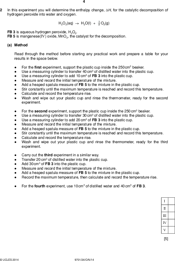 In this experiment you will determine the enthalpy change, H, for the catalytic decomposition of hydrogen peroxide into water and oxygen. PMT H2O2(aq)H2O(l) + 2 1 O2(g) FB 3 is aqueous hydrogen peroxide, H2O2. FB 5 is manganese(IV) oxide, MnO2, the catalyst for the decomposition. (a) Method Read through the method before starting any practical work and prepare a table for your results in the space below.For the first experiment, support the plastic cup inside the 250 cm3 beaker. Use a measuring cylinder to transfer 40 cm3 of distilled water into the plastic cup. Use a measuring cylinder to add 10 cm3 of FB 3 into the plastic cup. Measure and record the initial temperature of the mixture. Add a heaped spatula measure of FB 5 to the mixture in the plastic cup. Stir constantly until the maximum temperature is reached and record this temperature. Calculate and record the temperature rise. Wash and wipe out your plastic cup and rinse the thermometer, ready for the second experiment. For the second experiment, support the plastic cup inside the 250 cm3 beaker. Use a measuring cylinder to transfer 30 cm3 of distilled water into the plastic cup. Use a measuring cylinder to add 20 cm3 of FB 3 into the plastic cup. Measure and record the initial temperature of the mixture. Add a heaped spatula measure of FB 5 to the mixture in the plastic cup. Stir constantly until the maximum temperature is reached and record this temperature. Calculate and record the temperature rise. Wash and wipe out your plastic cup and rinse the thermometer, ready for the third experiment. Carry out the third experiment in a similar way. Transfer 20 cm3 of distilled water into the plastic cup. Add 30 cm3 of FB 3 into the plastic cup. Measure and record the initial temperature of the mixture. Add a heaped spatula measure of FB 5 to the mixture in the plastic cup. Record the maximum temperature, then calculate and record the temperature rise. For the fourth experiment, use 10 cm3 of distilled water and 40 cm3 of FB 3. II III IV [5]UCLES 2014 9701/34/O/N/14<br />
 (b) Using the grid below, plot a graph of the temperature rise (y-axis) against the volume of FB 3 (x-axis). Draw the line of bestt. PMT II III IV [4]UCLES 2014 9701/34/O/N/14 [Turn over<br />
 (c) Calculation (i) Use your graph to calculate the average temperature rise for each 1.0 cm3 of FB 3 used. Show your working clearly on the graph. PMT (ii) Calculate the energy released for each 1.0 cm3 of FB 3 used. (Assume that 4.2 J are needed to raise the temperature of 1.0 cm3 of solution by 1.0 C.) average temperature rise =C (iii) Use your answer to 1(c)(v) to calculate the number of moles of hydrogen peroxide in 1.0 cm3 of FB 3. (If you were unable to calculate the concentration of H2O2 in FB 3, assume that it was 1.72 mol dm3. Note: this is not the correct value.) energy released =J number of moles of H2O2 =mol (iv) Calculate the enthalpy change, in kJ mol1, for the reaction below. H2O2(aq)H2O(l) + 2 1 O2(g) enthalpy change =kJ mol1 (sign) (value) [4] (d) Which one of the four experiments that you carried out is likely to be the least accurate? Explain your choice.[1] [Total: 14]UCLES 2014 9701/34/O/N/14<br />
