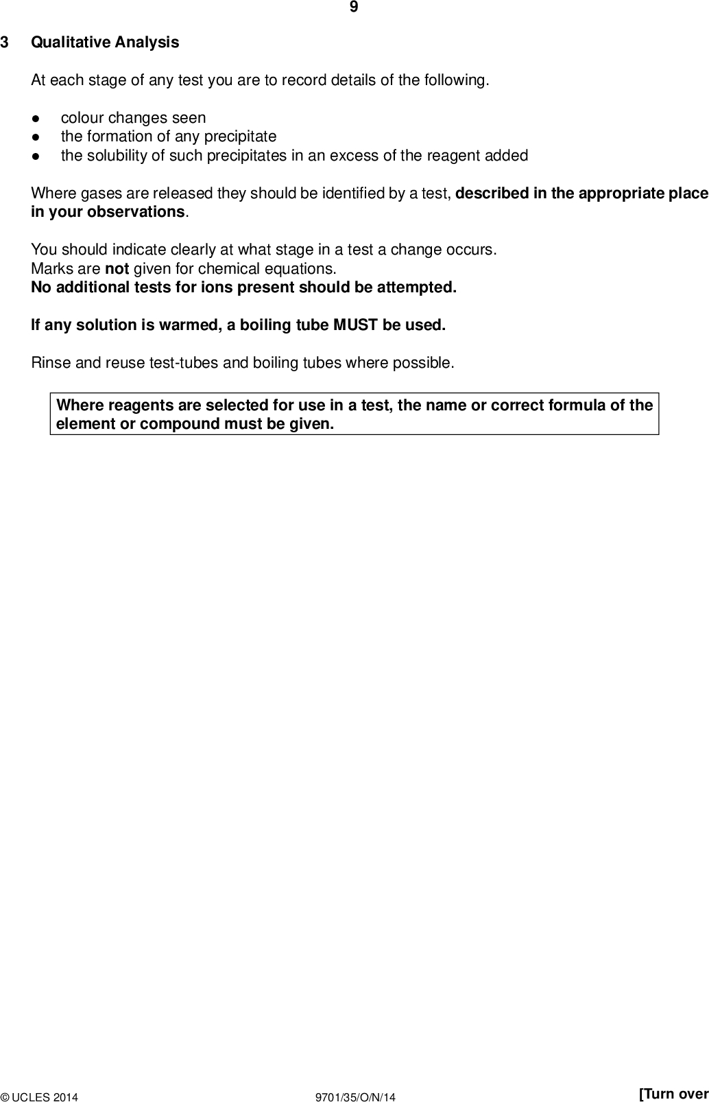 PMT Qualitative Analysis At each stage of any test you are to record details of the following.colour changes seen the formation of any precipitate the solubility of such precipitates in an excess of the reagent added Where gases are released they should be identi ed by a test, described in the appropriate place in your observations. You should indicate clearly at what stage in a test a change occurs. Marks are not given for chemical equations. No additional tests for ions present should be attempted. If any solution is warmed, a boiling tube MUST be used. Rinse and reuse test-tubes and boiling tubes where possible. Where reagents are selected for use in a test, the name or correct formula of the element or compound must be given.UCLES 2014 9701/35/O/N/14 [Turn over<br />
 (a) FA 7 and FA 8 are mixtures. Each mixture contains one cation and two anions from those listed on pages 12 and 13. Carry out the following tests and record all your observations in the table below. 10 PMT observations FA 7 FA 8 No observation required. Do not carry out this test. Do not carry out this test. test (i) Place a spatula measure of FA 7 or FA 8 into a boiling tube, then add approximately 5 cm3 of dilute nitric acid using the measuring cylinder. (Do not use FA 2 as the dilute nitric acid.) Then add about 5 cm3 of distilled water and shake to mix the solution. Use a 1 cm depth of the solution obtained in a test-tube for each of tests (ii)(v). (ii) Add aqueous sodium hydroxide. (iii) Add aqueous ammonia. (iv) Add aqueous barium nitrate followed by dilute nitric acid. (v) Add aqueous silver nitrate followed by aqueous ammonia.UCLES 2014 9701/35/O/N/14<br />
 PMT 11 (vi) Use your observations to identify the following ions. FA 7 contains cationFA 7 contains anionsandFA 8 contains anionsandState and explain all the evidence for your identi cation of the cation in FA 7.[7] (b) FA 9 contains two cations from the list on page 12. (i) Transfer approximately half of the FA 9 into a hard-glass test-tube and heat gently atrst, and then strongly, until no further change is seen. Test with litmus papers while you are heating. Record all your observations below.(ii) Carry out further tests that will enable you to identify both cations in FA 9. Describe your tests brie y and state your observations. FA 9 contains cationsand[5]UCLES 2014 9701/35/O/N/14 [Total: 12] [Turn over<br />
