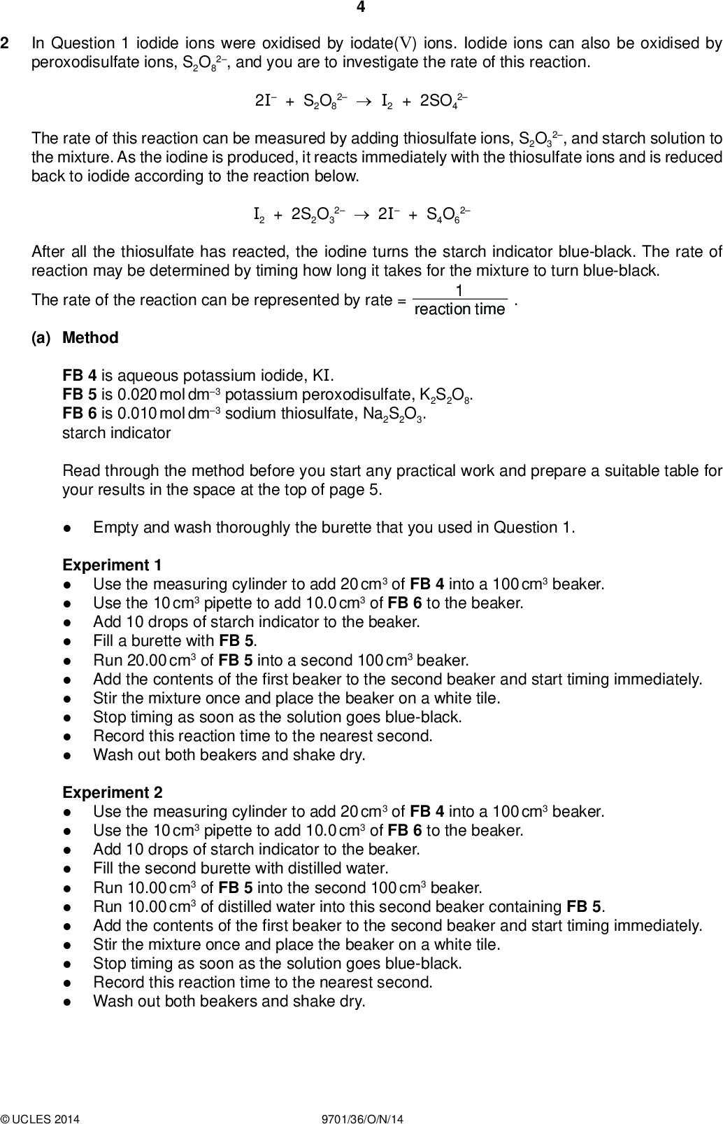In Question 1 iodide ions were oxidised by iodate(V) ions. Iodide ions can also be oxidised by peroxodisulfate ions, S2O8 2, and you are to investigate the rate of this reaction. PMT 2I + S2O8 2I2 + 2SO4 2 The rate of this reaction can be measured by adding thiosulfate ions, S2O3 2, and starch solution to the mixture. As the iodine is produced, it reacts immediately with the thiosulfate ions and is reduced back to iodide according to the reaction below. I2 + 2S2O3 22I + S4O6 2 After all the thiosulfate has reacted, the iodine turns the starch indicator blue-black. The rate of reaction may be determined by timing how long it takes for the mixture to turn blue-black. The rate of the reaction can be represented by rate = reaction time (a) Method FB 4 is aqueous potassium iodide, KI. FB 5 is 0.020 mol dm3 potassium peroxodisulfate, K2S2O8. FB 6 is 0.010 mol dm3 sodium thiosulfate, Na2S2O3. starch indicator Read through the method before you start any practical work and prepare a suitable table for your results in the space at the top of page 5. Empty and wash thoroughly the burette that you used in Question 1. Experiment 1Use the measuring cylinder to add 20 cm3 of FB 4 into a 100 cm3 beaker. Use the 10 cm3 pipette to add 10.0 cm3 of FB 6 to the beaker. Add 10 drops of starch indicator to the beaker. Fill a burette with FB 5. Run 20.00 cm3 of FB 5 into a second 100 cm3 beaker. Add the contents of the first beaker to the second beaker and start timing immediately. Stir the mixture once and place the beaker on a white tile. Stop timing as soon as the solution goes blue-black. Record this reaction time to the nearest second. Wash out both beakers and shake dry. Experiment 2Use the measuring cylinder to add 20 cm3 of FB 4 into a 100 cm3 beaker. Use the 10 cm3 pipette to add 10.0 cm3 of FB 6 to the beaker. Add 10 drops of starch indicator to the beaker. Fill the second burette with distilled water. Run 10.00 cm3 of FB 5 into the second 100 cm3 beaker. Run 10.00 cm3 of distilled water into this second beaker containing FB 5. Add the contents of the first beaker to the second beaker and start timing immediately. Stir the mixture once and place the beaker on a white tile. Stop timing as soon as the solution goes blue-black. Record this reaction time to the nearest second. Wash out both beakers and shake dry.UCLES 2014 9701/36/O/N/14<br />
 Record your results in the space below. You should show the volume of FB 5, the volume of water and the reaction time for each experiment. PMT (b) Carry out three further experiments to investigate how the reaction time changes with different volumes of peroxodisulfate. Remember that the combined volume of peroxodisulfate solution, FB 5, and distilled water must always be 20.00 cm3. Do not use a volume of FB 5 that is less than 4.00 cm3. Record the volume of FB 5, the volume of water and the reaction time for each experiment. [3] II III IV [4] (c) Use your results from (a) and (b) to complete the table below. You should show the volume of FB 5, the reaction time and the volume of FB 5reaction time.UCLES 2014 9701/36/O/N/14 [Turn over [2]<br />
 PMT (d) A student who had carried out these experiments concluded that the rate of reaction was directly proportional to the volume of FB 5. Using your values from (c), explain whether your results agree with this conclusion.[1] (e) Another student thought that the experiment could be made more accurate by giving longer reaction times. To do this he repeated Experiment 1 with the same volumes but using 0.100 mol dm3 sodium thiosulfate instead of FB 6. He found that the reaction never turned blue-black. Explain why.[1] (f) Describe how you could modify this experiment to investigate the effect of the concentration of iodide ions, FB 4, on the rate of the reaction.[2] [Total: 13]UCLES 2014 9701/36/O/N/14<br />
