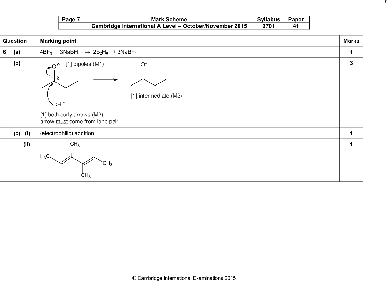 Page 7 Mark Scheme Syllabus Paper Cambridge International A LevelOctober/November 2015 9701 41 Question Marking point (a) (b) 4BF3 + 3NaBH42B2H6 + 3NaBF4 [1] dipoles (M1) O+ :H [1] intermediate (M3) [1] both curly arrows (M2) arrow must come from lone pair (c) (i) (electrophilic) addition (ii) CH3 CH3 CH3 CH3Cambridge International Examinations 2015 Marks<br />
 Page 8 Mark Scheme Syllabus Paper Cambridge International A LevelOctober/November 2015 9701 41 Question Marking point (d) (i) any four of M1: -bonds between CC or CH M2: -bonds formed from overlap of p-orbitals M3: (-bonds/electrons) above and below the ring M4:bonds/electrons are delocalised M5: bond angle 120 M6: intermediate CC bond length / all CC same length / strength 2 hybridised M7: carbons are sp (ii) correct delocalised structure of borazine Marks 10Cambridge International Examinations 2015<br />
