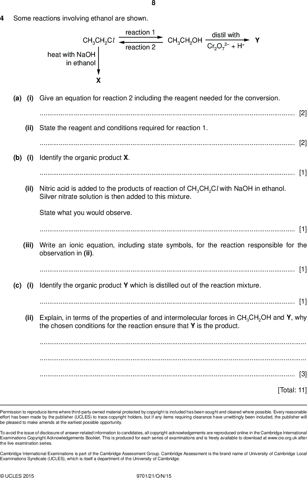 PMT Some reactions involving ethanol are shown. reaction 1 reaction 2 CH3CH2OH distil with Cr2O7 2 + H+ CH3CH2Cl heat with NaOH in ethanol (a) (i) Give an equation for reaction 2 including the reagent needed for the conversion.[2] (ii) State the reagent and conditions required for reaction 1.[2] (b) (i) Identify the organic product X.[1] (ii) Nitric acid is added to the products of reaction of CH3CH2Cl with NaOH in ethanol. Silver nitrate solution is then added to this mixture. State what you would observe.[1] (iii) Write an ionic equation, including state symbols, for the reaction responsible for the observation in (ii).[1] (c) (i) Identify the organic product Y which is distilled out of the reaction mixture.[1] (ii) Explain, in terms of the properties of and intermolecular forces in CH3CH2OH and Y, why the chosen conditions for the reaction ensure that Y is the product.[3] [Total: 11] Permission to reproduce items where third-party owned material protected by copyright is included has been sought and cleared where possible. Every reasonable effort has been made by the publisher (UCLES) to trace copyright holders, but if any items requiring clearance have unwittingly been included, the publisher will be pleased to make amends at the earliest possible opportunity. To avoid the issue of disclosure of answer-related information to candidates, all copyright acknowledgements are reproduced online in the Cambridge International Examinations Copyright Acknowledgements Booklet. This is produced for each series of examinations and is freely available to download at www.cie.org.uk after the live examination series. Cambridge International Examinations is part of the Cambridge Assessment Group. Cambridge Assessment is the brand name of University of Cambridge Local Examinations Syndicate (UCLES), which is itself a department of the University of Cambridge.UCLES 2015 9701/21/O/N/15<br />
