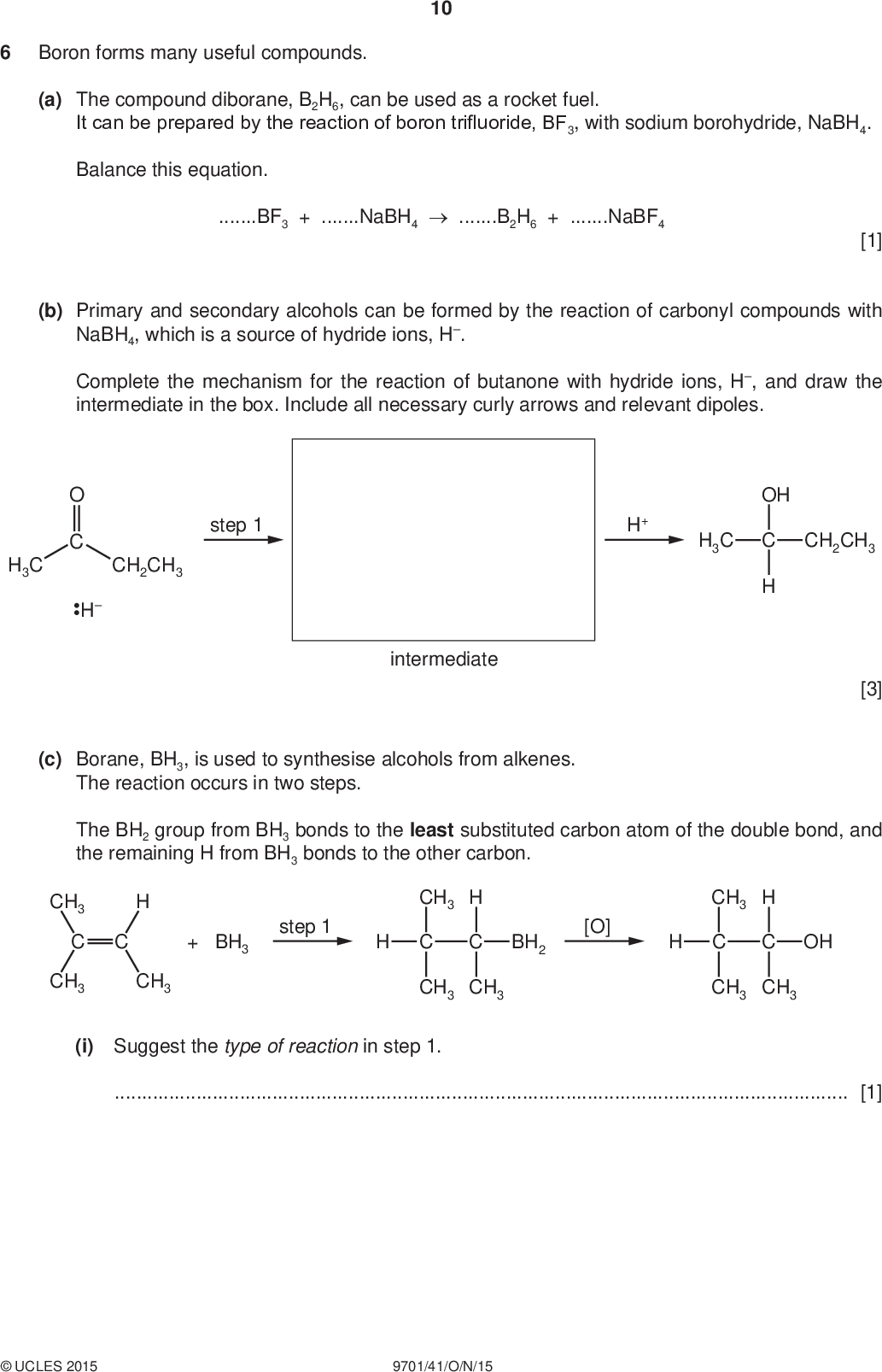 PMT Boron forms many useful compounds. 10 (a) The compound diborane, B2H6, can be used as a rocket fuel. It can be prepared by the reaction of boron trifluoride, BF3, with sodium borohydride, NaBH4. Balance this equation. BF3 + NaBH4B2H6 + NaBF4 [1] (b) Primary and secondary alcohols can be formed by the reaction of carbonyl compounds with NaBH4, which is a source of hydride ions, H. Complete the mechanism for the reaction of butanone with hydride ions, H, and draw the intermediate in the box. Include all necessary curly arrows and relevant dipoles. H H3C step 1 CH2CH3 H+ H3C OH CH2CH3 intermediate [3] (c) Borane, BH3, is used to synthesise alcohols from alkenes. The reaction occurs in two steps. The BH2 group from BH3 bonds to the least substituted carbon atom of the double bond, and the remaining H from BH3 bonds to the other carbon. CH3 C CH3 CH3 step 1 + BH3 CH3 CH3 CH3 [O] BH2 CH3 OH CH3 CH3 (i) Suggest the type of reaction in step 1.[1]UCLES 2015 9701/41/O/N/15<br />
 (ii) The diol Y can be prepared by the same method. 11 H3C CH3 OH CH3 OH CH3 Draw the structure of the diene which could be used to prepare diol Y. PMT [1] (d) Benzene, C6H6, and borazine, B3N3H6, have planar, cyclic structures. (i) Describe the structure of and bonding in benzene, C6H6.[3] (ii) In borazine, B3N3H6, the boron and nitrogen atoms alternate around the ring. Each ring atom has a single hydrogen atom bonded to it. All boron-nitrogen bonds in borazine are 0.144 nm in length, whereas in simple compounds BN and B=N bond lengths are 0.154 nm and 0.136 nm respectively. Suggest and draw the structure of borazine.UCLES 2015 9701/41/O/N/15 [1] [Total: 10] [Turn over<br />

