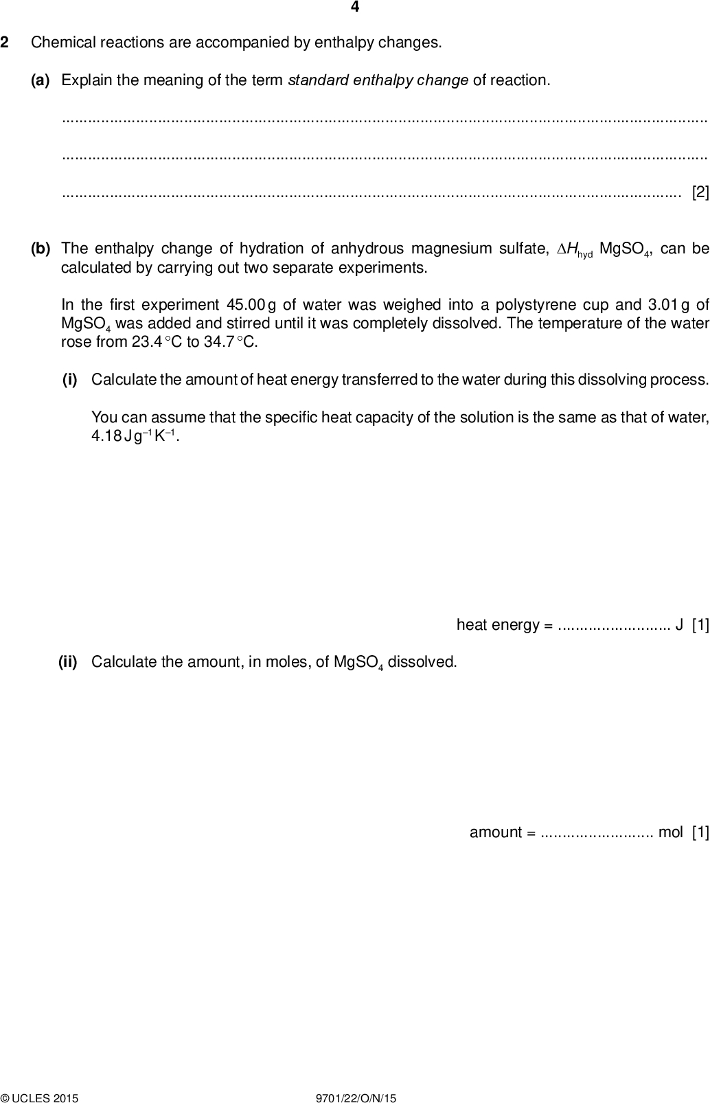 Chemical reactions are accompanied by enthalpy changes. PMT (a) Explain the meaning of the term standard enthalpy change of reaction.[2] (b) The enthalpy change of hydration of anhydrous magnesium sulfate, Hhyd MgSO4, can be calculated by carrying out two separate experiments. In therst experiment 45.00 g of water was weighed into a polystyrene cup and 3.01 g of MgSO4 was added and stirred until it was completely dissolved. The temperature of the water rose from 23.4 C to 34.7 C. (i) Calculate the amount of heat energy transferred to the water during this dissolving process. You can assume that the speci c heat capacity of the solution is the same as that of water, 4.18 J g1 K1. (ii) Calculate the amount, in moles, of MgSO4 dissolved. heat energy =J [1] amount =mol [1]UCLES 2015 9701/22/O/N/15<br />
 (iii) Calculate the enthalpy change of solution, Hsoln, of MgSO4(s). You must include a sign with your answer. PMT Hsoln, of MgSO4(s) =kJ mol1 [1] In the second experiment, the enthalpy change of solution for the hydrated salt, MgSO4.7H2O(s), was calculated and found to be +9.60 kJ mol1. (iv) Use the equation below for the hydration of anhydrous magnesium sulfate to construct a suitable, fully labelled energy cycle that will allow you to calculate the enthalpy change for this reaction, Hhyd MgSO4. MgSO4(s) + 7H2O(l)MgSO4.7H2O(s) (v) Calculate the enthalpy change for this reaction, Hhyd MgSO4. Include a sign in your answer. [1]UCLES 2015 9701/22/O/N/15 Hhyd MgSO4 =kJ mol1 [1] [Total: 7] [Turn over<br />
