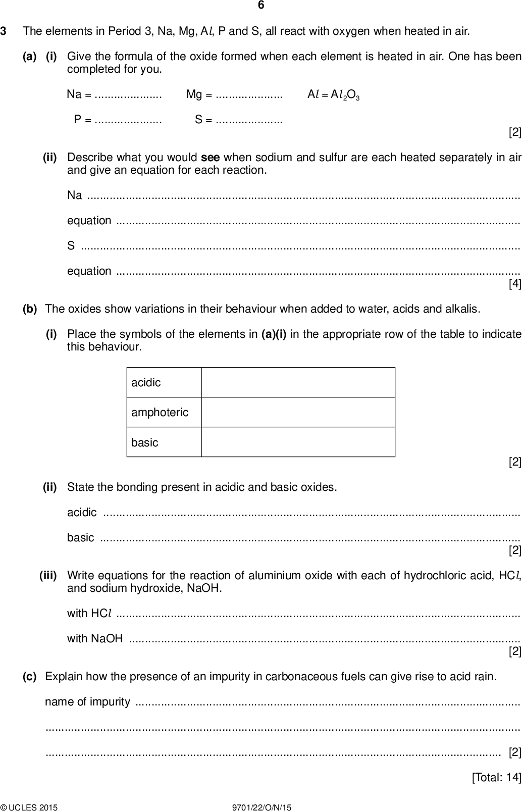 The elements in Period 3, Na, Mg, Al, P and S, all react with oxygen when heated in air. PMT (a) (i) Give the formula of the oxide formed when each element is heated in air. One has been completed for you. Na =Mg =Al = Al 2O3 P =S =[2] (ii) Describe what you would see when sodium and sulfur are each heated separately in air and give an equation for each reaction. NaequationSequation[4] (b) The oxides show variations in their behaviour when added to water, acids and alkalis. (i) Place the symbols of the elements in (a)(i) in the appropriate row of the table to indicate this behaviour. acidic amphoteric basic [2] (ii) State the bonding present in acidic and basic oxides. acidicbasic[2] (iii) Write equations for the reaction of aluminium oxide with each of hydrochloric acid, HCl, and sodium hydroxide, NaOH. with HClwith NaOH[2] (c) Explain how the presence of an impurity in carbonaceous fuels can give rise to acid rain. name of impurity[2] [Total: 14]UCLES 2015 9701/22/O/N/15<br />
 BLANK PAGE PMTUCLES 2015 9701/22/O/N/15 [Turn over<br />
