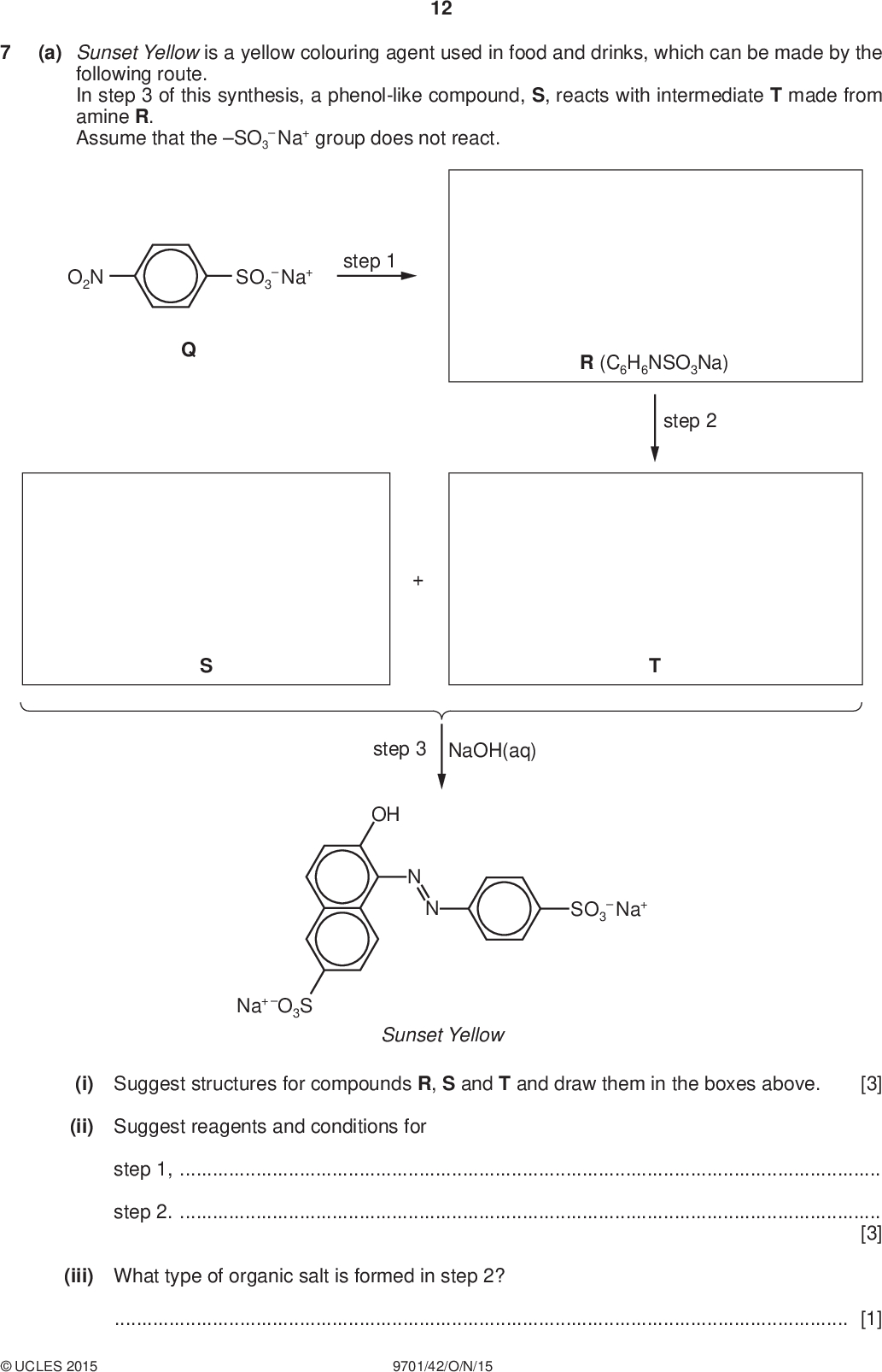 12 PMT (a) Sunset Yellow is a yellow colouring agent used in food and drinks, which can be made by the following route. In step 3 of this synthesis, a phenol-like compound, S, reacts with intermediate T made from amine R. Assume that the SO3Na+ group does not react. O2N SO3Na+ step 1 R (C6H6NSO3Na) step 2 step 3 NaOH(aq) OH SO3Na+ Na+ O3S Sunset Yellow (i) Suggest structures for compounds R, S and T and draw them in the boxes above. [3] (ii) Suggest reagents and conditions for step 1,step 2.[3] (iii) What type of organic salt is formed in step 2?[1]UCLES 2015 9701/42/O/N/15<br />
 PMT (b) Compound W has the following structure. 13 H2N NH2 (i) How manyandbonds are present in a molecule of W?bondsbonds[2] (ii) The products of the reactions of W with cold HCl and with CH3CH2Br are soluble in water but not in organic solvents. Complete the table for these reactions of W. reagent structure of product (molecular formula given) type of reaction HCl CH3CH2Br (C4H9N2OCl ) (C6H13N2BrO) [3] [Total: 12]UCLES 2015 9701/42/O/N/15 [Turn over<br />
