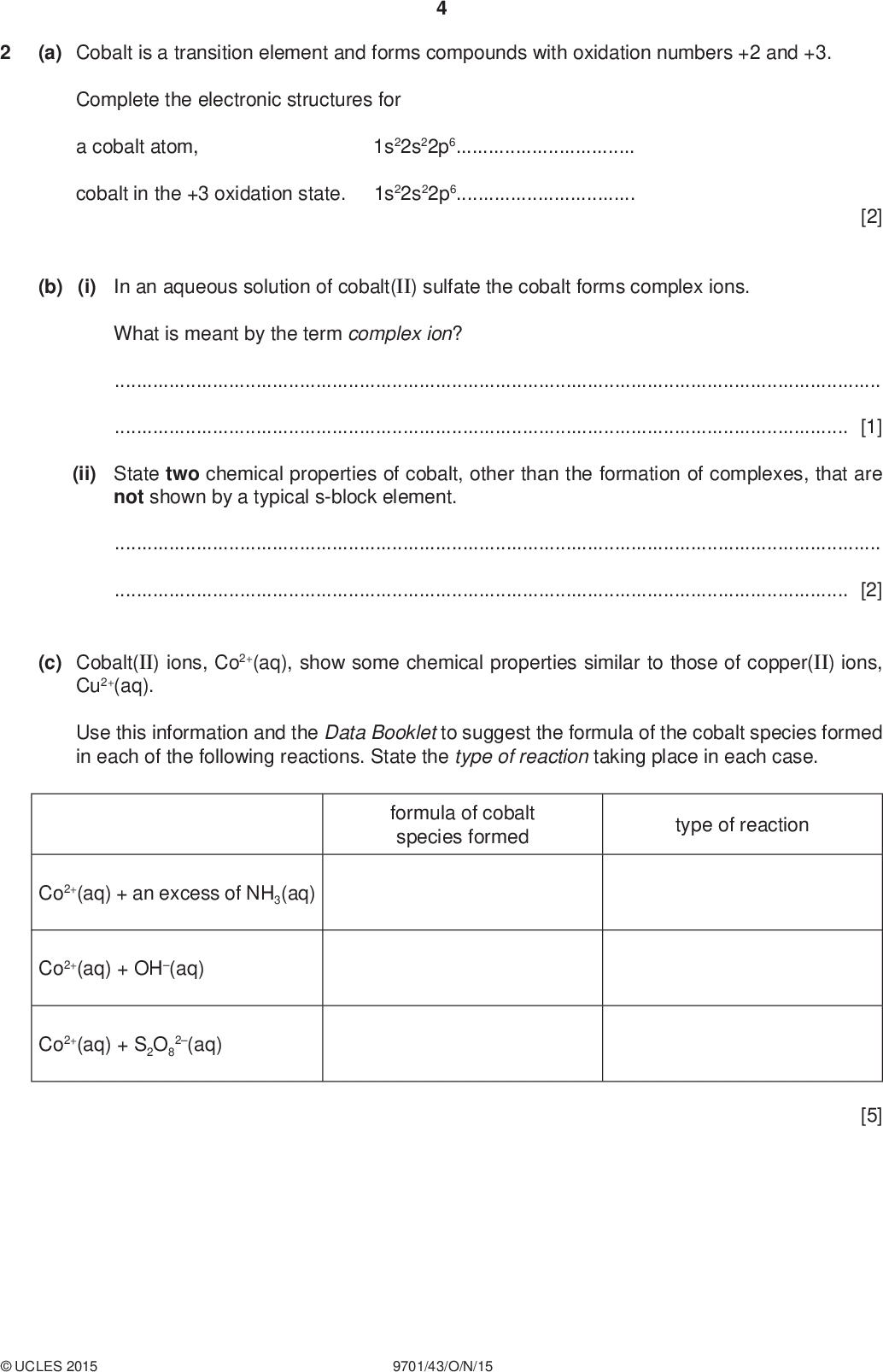 (a) Cobalt is a transition element and forms compounds with oxidation numbers +2 and +3. Complete the electronic structures for a cobalt atom, 1s22s22p6 cobalt in the +3 oxidation state. 1s22s22p6 PMT [2] (b) (i) In an aqueous solution of cobalt(II) sulfate the cobalt forms complex ions. What is meant by the term complex ion?[1] (ii) State two chemical properties of cobalt, other than the formation of complexes, that are not shown by a typical s-block element.[2] (c) Cobalt(II) ions, Co2+(aq), show some chemical properties similar to those of copper(II) ions, Cu2+(aq). Use this information and the Data Booklet to suggest the formula of the cobalt species formed in each of the following reactions. State the type of reaction taking place in each case. formula of cobalt species formed type of reaction Co2+(aq) + an excess of NH3(aq) Co2+(aq) + OH(aq) Co2+(aq) + S2O8 2(aq) [5]UCLES 2015 9701/43/O/N/15<br />
 PMT (d) Some transition elements are present in superconductors. These are materials that conduct electricity with little or no resistance. Compound Q is a superconductor and contains 13.4% yttrium, 41.2% barium, 28.6% copper and 16.8% oxygen by mass. (i) Show that the empirical formula of Q is YBa2Cu3O7. Show all your working. (ii) The table shows the oxidation numbers of yttrium, barium and oxygen in Q. element oxidation number yttrium barium oxygen +3 +2 2 Calculate the average oxidation number of copper in Q. (iii) Hence deduce the oxidation number of each of the three copper atoms in Q. [1] [1] [1] [Total: 13]UCLES 2015 9701/43/O/N/15 [Turn over<br />
