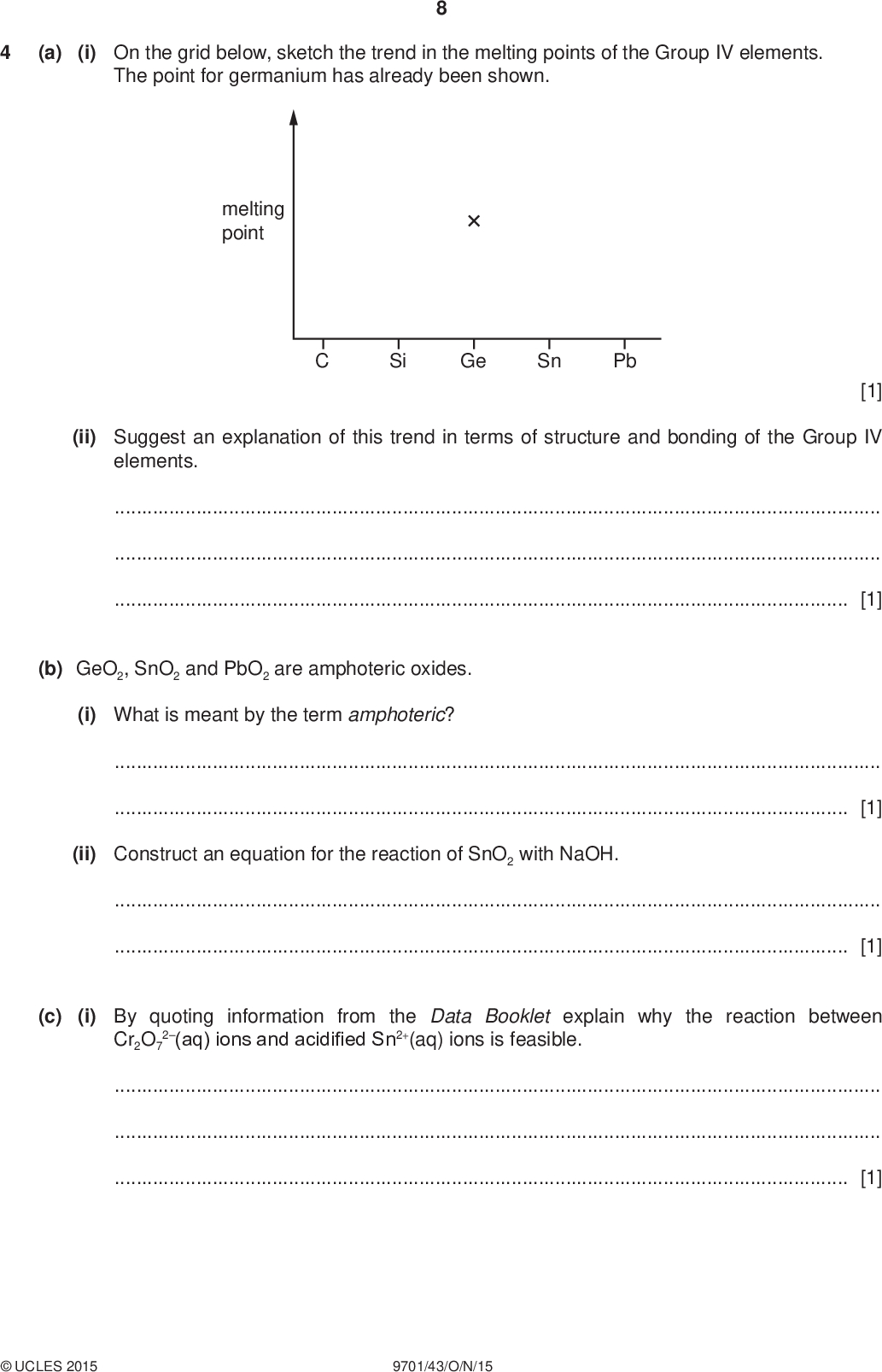 (a) (i) On the grid below, sketch the trend in the melting points of the Group IV elements. The point for germanium has already been shown. PMT melting point Si Ge Sn Pb [1] (ii) Suggest an explanation of this trend in terms of structure and bonding of the Group IV elements.[1] (b) GeO2, SnO2 and PbO2 are amphoteric oxides. (i) What is meant by the term amphoteric?[1] (ii) Construct an equation for the reaction of SnO2 with NaOH.[1] (c) (i) By quoting information from the Data Booklet explain why the reaction between Cr2O7 2(aq) ions and acidified Sn2+(aq) ions is feasible.[1]UCLES 2015 9701/43/O/N/15<br />
 PMT (ii) Construct an equation for the reaction in (c)(i) and give any relevant observations. equationobservations[2] (d) (i) On heating, germanium(II) oxide disproportionates to form germanium(IV) oxide and germanium. Describe, using this reaction as an example, what is meant by a disproportionation reaction.[1] (ii) Some of the reactions of cyanogen, NCCN, are similar to those of chlorine, Cl Cl. On treatment with cold, aqueous sodium hydroxide, cyanogen disproportionates in a similar manner to chlorine. Complete the equation for this reaction. (CN)2 + NaOH++[1] (iii) Draw a dot-and-cross diagram for NCCN. Show the outer electrons only. [1]UCLES 2015 9701/43/O/N/15 [Turn over<br />
 10 (e) At room temperature, phosphorus atoms form P4 molecules rather than P2 molecules. The phosphorus molecule, P4, has a cage-like structure containing only PP single bonds. All the phosphorus atoms in P4 are trivalent. (i) Suggest a structure for P4. PMT [1] (ii) At a temperature of 1200 K P2 and P4 exist in equilibrium in the gas phase. P2 molecules contain the PP bond. The average bond energy of PP is 198 kJ mol1 while that of PP is 489 kJ mol1. Use the above bond energies to calculate the enthalpy change, H, for the following reaction. 2P2(g)P4(g) [2] (f) When phosphorus(V) chloride, PCl 5, is reacted with ammonium chloride, NH4Cl, hydrogen chloride gas, HCl, is released and a product with the molecular formula P3N3Cl 6 is formed. (i) Construct an equation for this reaction.[1] (ii) P3N3Cl 6 has a cyclic structure containing alternating phosphorus and nitrogen atoms in the ring system. All the nitrogen atoms are trivalent and all the phosphorus atoms are pentavalent. Suggest a structure for P3N3Cl 6.UCLES 2015 9701/43/O/N/15 [1] [Total: 15]<br />
 11 PMT TURN OVER FOR QUESTION 5.UCLES 2015 9701/43/O/N/15 [Turn over<br />
