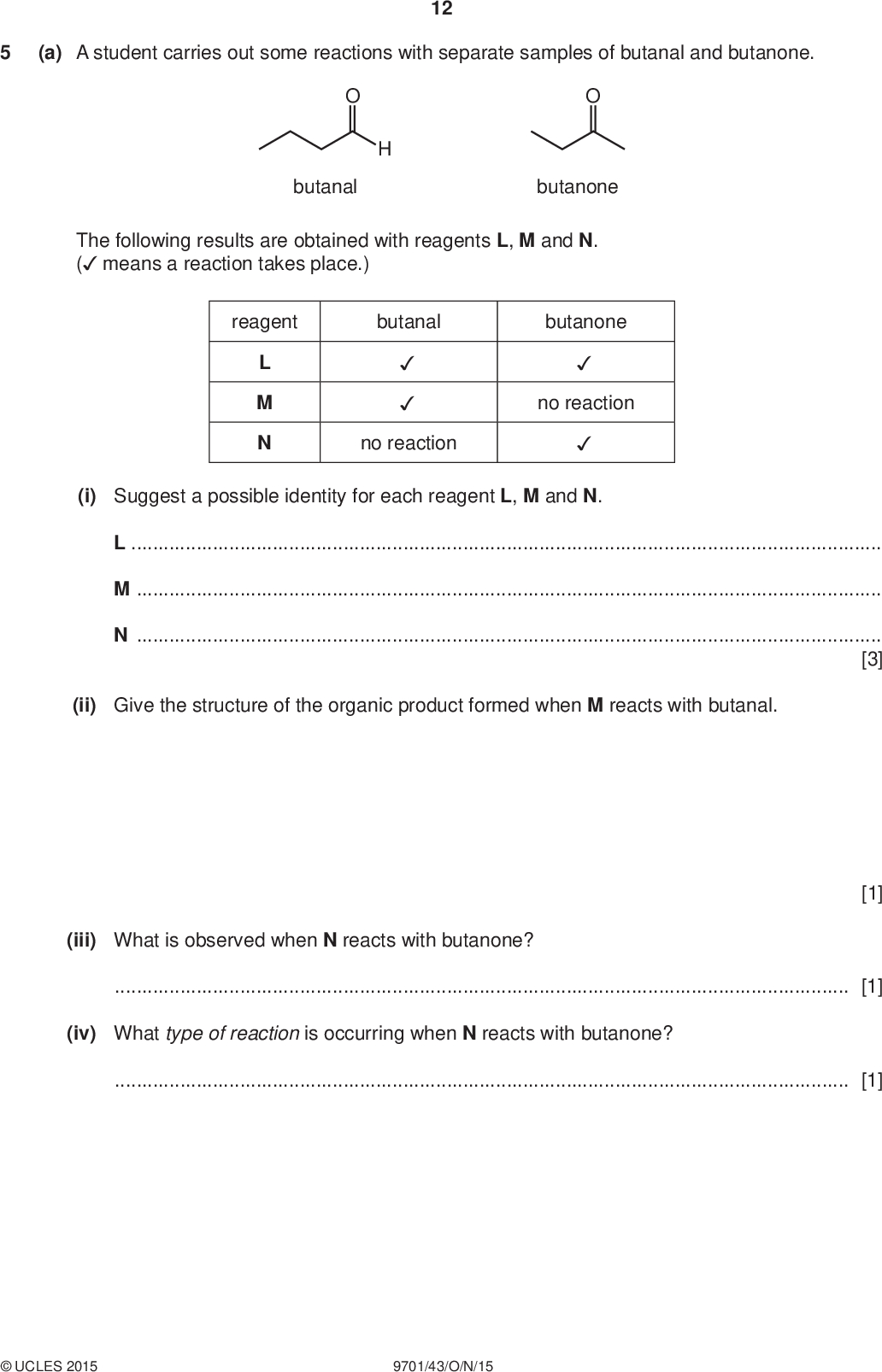 (a) A student carries out some reactions with separate samples of butanal and butanone. 12 PMT butanal butanone The following results are obtained with reagents L, M and N. ( means a reaction takes place.) reagent butanal butanone L M N no reaction no reaction (i) Suggest a possible identity for each reagent L, M and N. LMN[3] (ii) Give the structure of the organic product formed when M reacts with butanal. (iii) What is observed when N reacts with butanone?[1] (iv) What type of reaction is occurring when N reacts with butanone?[1] [1]UCLES 2015 9701/43/O/N/15<br />
 PMT (b) The organolithium compound methyl lithium, CH3Li, can act as a source of CH3ions. 13 CH3Li CH3+ Li+ The CH3ion can act as a nucleophile. The reaction between methyl lithium and carbonyl compounds can be used to make alcohols. (i) Suggest a mechanism for the reaction of butanal with CH3 curly arrows, lone pairs and relevant dipoles.ions. Include all necessary CH2CH2CH3 step 1 CH3 intermediate OH H+ CH CH2CH2CH3 CH3 [3] (ii) A chemist decides to prepare the following organic compound G from butanal. H3C OH CH3 CH3 Draw the structure of the organolithium reagent which could be used to prepare G from butanal. [1] [Total: 10]UCLES 2015 9701/43/O/N/15 [Turn over<br />
