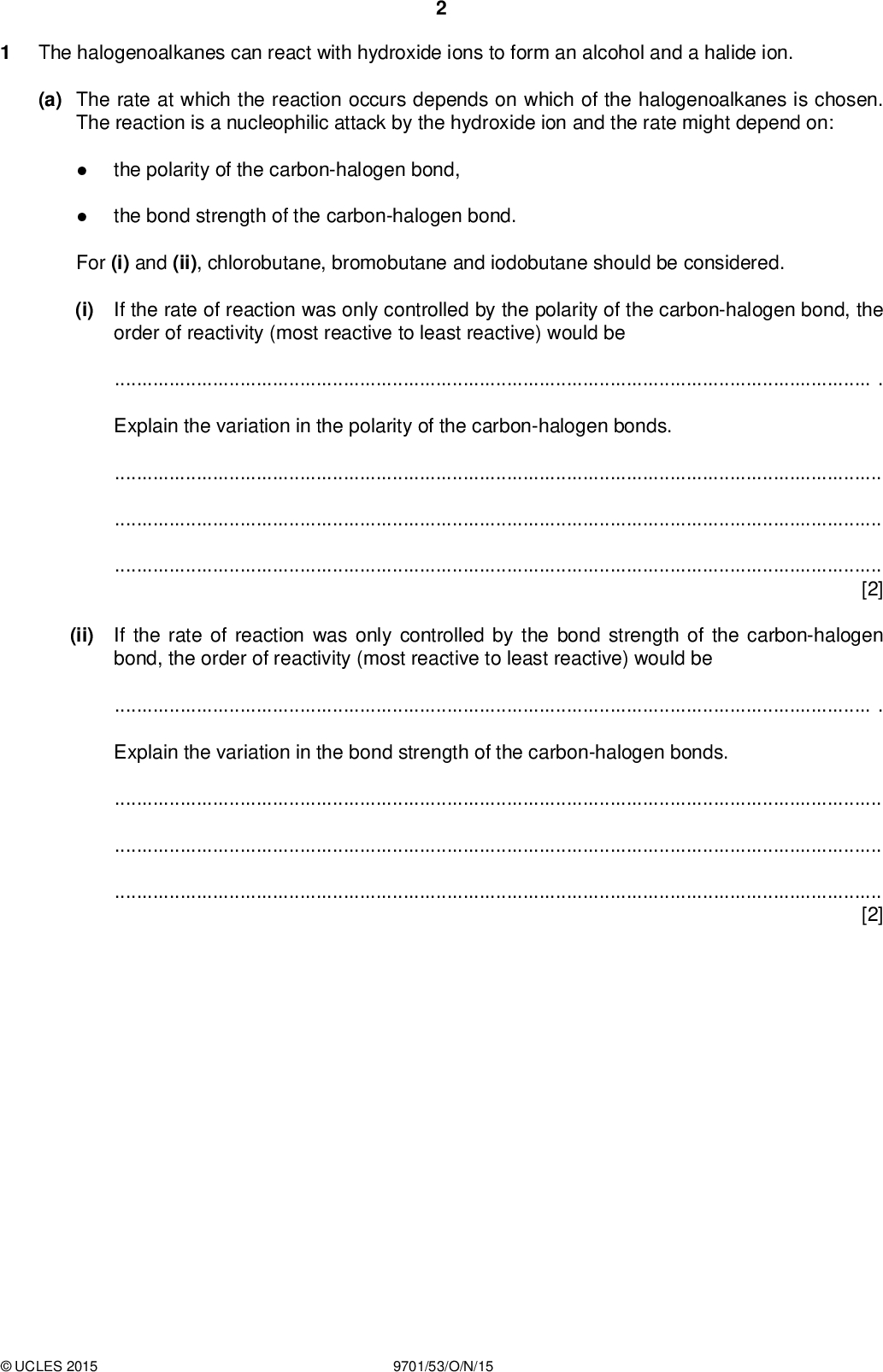 PMT The halogenoalkanes can react with hydroxide ions to form an alcohol and a halide ion. (a) The rate at which the reaction occurs depends on which of the halogenoalkanes is chosen. The reaction is a nucleophilic attack by the hydroxide ion and the rate might depend on: the polarity of the carbon-halogen bond, the bond strength of the carbon-halogen bond. For (i) and (ii), chlorobutane, bromobutane and iodobutane should be considered. (i) If the rate of reaction was only controlled by the polarity of the carbon-halogen bond, the order of reactivity (most reactive to least reactive) would be. Explain the variation in the polarity of the carbon-halogen bonds.[2] (ii) If the rate of reaction was only controlled by the bond strength of the carbon-halogen bond, the order of reactivity (most reactive to least reactive) would be. Explain the variation in the bond strength of the carbon-halogen bonds.[2]UCLES 2015 9701/53/O/N/15<br />
 PMT (b) An experiment can be carried out to compare the extent of the reaction between aqueous hydroxide the halogenoalkanes are reacted with sodium hydroxide for 2 minutes at 50 C. After the reaction, addition of aqueous silver nitrate causes the formation of a silver halide precipitate. ions and chlorobutane, bromobutane and iodobutane. Samples of Some hazards associated with the use of halogenoalkanes include: very hazardous in case of skin and particularly eye contact, very hazardous if inhaled or ingested,ammable.To carry out this experiment, the following would be supplied.(i) usual laboratory apparatus laboratory reagents including a suitable aqueous solution of sodium hydroxide and aqueous silver nitrate samples of each of the three liquid halogenoalkanes Identify the independent variable and the dependent variable in this experiment. independent variabledependent variable[1] (ii) The amount of each halogenoalkane liquid to use is most practically measured by its volume. Usually equal volumes of the three halogenoalkanes are used. Explain why this is not ideal and what change should be made to obtain a more reliable comparison between the halogenoalkanes.[2]UCLES 2015 9701/53/O/N/15 [Turn over<br />
 PMT (iii) Answer the following questions about the experiment. Having measured the quantity of halogenoalkanes, what must be ensured about the amount of sodium hydroxide used?How would the reaction tubes be heated and the experiment be started?What reagent could be added which would ensure that after 2 minutes the reaction was stopped?After the reaction has been stopped and aqueous silver nitrate added, the amount of precipitate formed could be determined by measuring its height. Why is it necessary to leave the tubes for some time before making this measurement?[5] (iv) Although the amount of silver halide formed can reasonably be obtained by measuring the height of the precipitate in the reaction tube, this is not very reliable. Explain what should be done with the precipitate to obtain a more reliable measurement of the amount of silver halide produced.[2]UCLES 2015 9701/53/O/N/15<br />
 PMT (c) The use of halogenoalkanes is hazardous and both gloves and eye protection are necessary. State one other essential precaution which should be taken when carrying out the experiments.[1] [Total: 15]UCLES 2015 9701/53/O/N/15 [Turn over<br />
