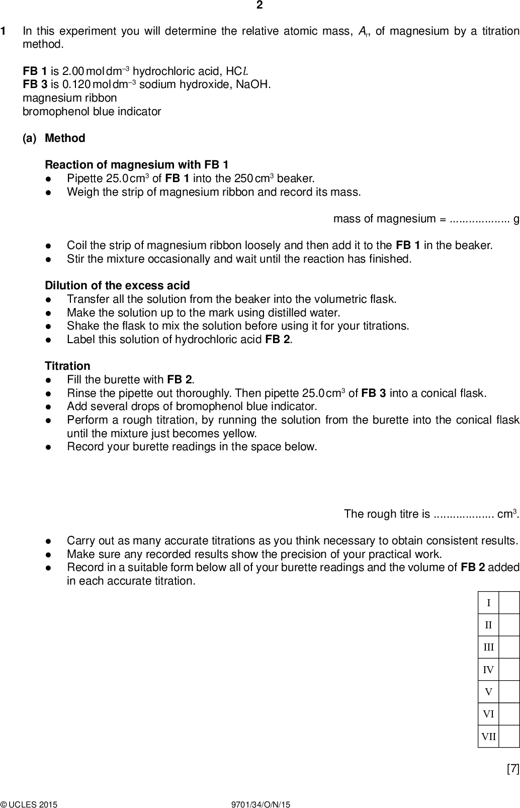 In this experiment you will determine the relative atomic mass, Ar, of magnesium by a titration method. PMT FB 1 is 2.00 mol dm3 hydrochloric acid, HCl. FB 3 is 0.120 mol dm3 sodium hydroxide, NaOH. magnesium ribbon bromophenol blue indicator (a) Method Reaction of magnesium with FB 1Pipette 25.0 cm3 of FB 1 into the 250 cm3 beaker. Weigh the strip of magnesium ribbon and record its mass.Coil the strip of magnesium ribbon loosely and then add it to the FB 1 in the beaker. Stir the mixture occasionally and wait until the reaction has finished. mass of magnesium =g Dilution of the excess acidTransfer all the solution from the beaker into the volumetric flask. Make the solution up to the mark using distilled water. Shake the flask to mix the solution before using it for your titrations. Label this solution of hydrochloric acid FB 2. TitrationFill the burette with FB 2. Rinse the pipette out thoroughly. Then pipette 25.0 cm3 of FB 3 into a conicalask. Add several drops of bromophenol blue indicator. Perform a rough titration, by running the solution from the burette into the conicalask until the mixture just becomes yellow. Record your burette readings in the space below.The rough titre iscm3. Carry out as many accurate titrations as you think necessary to obtain consistent results. Make sure any recorded results show the precision of your practical work. Record in a suitable form below all of your burette readings and the volume of FB 2 added in each accurate titration. II III IV VI VII [7]UCLES 2015 9701/34/O/N/15<br />
 (b) From your accurate titration results, obtain a suitable value for the volume of FB 2 to be used in your calculations. Show clearly how you have obtained this value. PMT 25.0 cm3 of FB 3 requiredcm3 of FB 2. [1] (c) Calculations Show your working and appropriate signi cantgures in thenal answer to each step of your calculations. (i) Calculate the number of moles of sodium hydroxide present in 25.0 cm3 of solution FB 3. moles of NaOH =mol (ii) Give the equation for the reaction of hydrochloric acid, HCl, with sodium hydroxide, NaOH. State symbols are not required.Deduce the number of moles of hydrochloric acid in the volume of FB 2 you calculated in (b). (iii) Calculate the number of moles of hydrochloric acid in 250 cm3 of FB 2. moles of HCl =mol (iv) Calculate the number of moles of hydrochloric acid in 25.0 cm3 of FB 1. moles of HCl in 250 cm3 of FB 2 =mol moles of HCl in 25.0 cm3 of FB 1 =molUCLES 2015 9701/34/O/N/15 [Turn over<br />
 (v) In (a), you reacted 25.0 cm3 of FB 1 with your weighed piece of magnesium. After the reaction, the unreacted hydrochloric acid was used to prepare 250 cm3 of FB 2. Use your answers to (iii) and (iv) to calculate the number of moles of hydrochloric acid that reacted with the magnesium ribbon. PMT moles of HCl reacting with Mg =mol (vi) Complete the equation below, for the reaction of magnesium with hydrochloric acid. State symbols are required. Mg + HClMgCl 2 +Use your answer to (v) to calculate the number of moles of magnesium used. (vii) Use your answer to (vi) to calculate the relative atomic mass, Ar, of magnesium. moles of Mg =mol Ar of Mg =[6] (d) (i) State one observation that proves that the hydrochloric acid in FB 1 was in excess for the reaction with the magnesium ribbon.(ii) A student carried out exactly the same experiment but used 1.00 g of magnesium ribbon. State and explain why the students experiment could not be used to determine the value for the Ar of magnesium. Include a calculation in your answer.[3] [Total: 17]UCLES 2015 9701/34/O/N/15<br />
