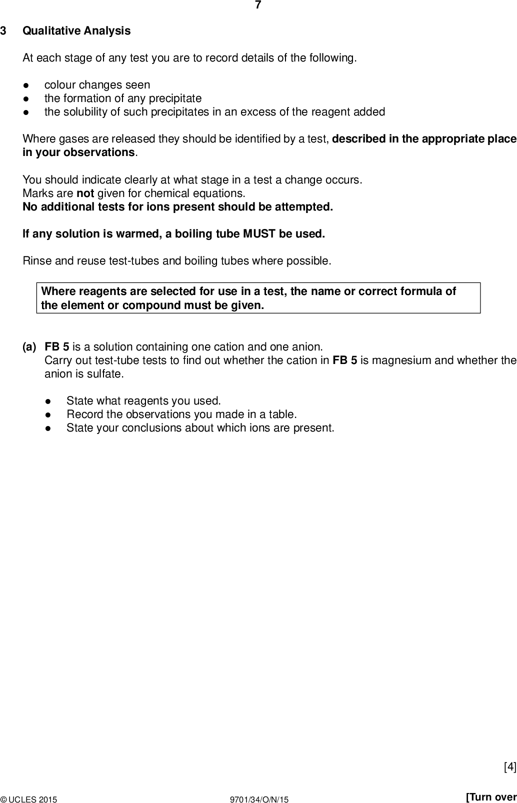 PMT Qualitative Analysis At each stage of any test you are to record details of the following.colour changes seen the formation of any precipitate the solubility of such precipitates in an excess of the reagent added Where gases are released they should be identi ed by a test, described in the appropriate place in your observations. You should indicate clearly at what stage in a test a change occurs. Marks are not given for chemical equations. No additional tests for ions present should be attempted. If any solution is warmed, a boiling tube MUST be used. Rinse and reuse test-tubes and boiling tubes where possible. Where reagents are selected for use in a test, the name or correct formula of the element or compound must be given. (a) FB 5 is a solution containing one cation and one anion. Carry out test-tube tests tond out whether the cation in FB 5 is magnesium and whether the anion is sulfate.State what reagents you used. Record the observations you made in a table. State your conclusions about which ions are present.UCLES 2015 9701/34/O/N/15 [4] [Turn over<br />
 PMT (b) FB 6 is a salt containing one cation and one anion from those listed on pages 10 and 11. (i) Place a few crystals of FB 6 in a hard-glass test-tube. Heat gently atrst and then strongly. Leave the test-tube and its contents to cool. Record all your observations below.(ii) Dissolve the remainder of FB 6 in about 20 cm3 of distilled water in a boiling tube for use in the following tests. test observations To a 1 cm depth of the solution of FB 6 in a test-tube, add a few drops of aqueous silver nitrate. To a 1 cm depth of the solution of FB 6 in a test-tube, add a few drops of dilute sulfuric acid. To a 1 cm depth of the solution of FB 6 in a test-tube, add aqueous ammonia.UCLES 2015 9701/34/O/N/15<br />
 test observations PMT To a 1 cm depth of the solution of FB 6 in a boiling tube, add aqueous sodium hydroxide until in excess, then heat the mixture gently and carefully, and test any gas produced, then add a small piece of aluminium foil while the mixture is still warm. Test any gas produced. (iii) Deduce the formula of the salt in FB 6. Formula is[10] [Total: 14]UCLES 2015 9701/34/O/N/15 [Turn over<br />
