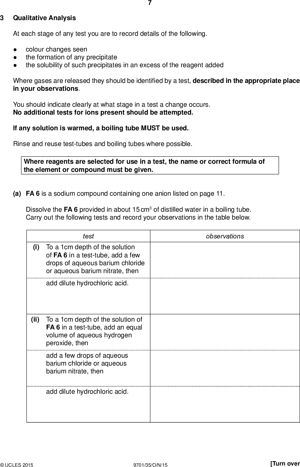 PMT Qualitative Analysis At each stage of any test you are to record details of the following.colour changes seen the formation of any precipitate the solubility of such precipitates in an excess of the reagent added Where gases are released they should be identi ed by a test, described in the appropriate place in your observations. You should indicate clearly at what stage in a test a change occurs. No additional tests for ions present should be attempted. If any solution is warmed, a boiling tube MUST be used. Rinse and reuse test-tubes and boiling tubes where possible. Where reagents are selected for use in a test, the name or correct formula of the element or compound must be given. (a) FA 6 is a sodium compound containing one anion listed on page 11. Dissolve the FA 6 provided in about 15 cm3 of distilled water in a boiling tube. Carry out the following tests and record your observations in the table below. test observations (i) To a 1cm depth of the solution of FA 6 in a test-tube, add a few drops of aqueous barium chloride or aqueous barium nitrate, then add dilute hydrochloric acid. (ii) To a 1cm depth of the solution of FA 6 in a test-tube, add an equal volume of aqueous hydrogen peroxide, then add a few drops of aqueous barium chloride or aqueous barium nitrate, then add dilute hydrochloric acid.UCLES 2015 9701/35/O/N/15 [Turn over<br />
 PMT observations test To a 1 cm depth of the solution of FA 6 in a boiling tube, add an equal volume of FA 2, sulfuric acid, then heat the mixture gently and cautiously. To a 1 cm depth of the solution of FA 6 in a test-tube, add an equal volume of aqueous sodium hydroxide, then add a few drops of FA 1, aqueous potassium manganate(VII), then (iii) (iv) add FA 2, sulfuric acid. (v) Identify the anion in FA 6, and state one piece of evidence for your identi cation. anionevidence(vi) Give the chemical equation for the reaction between FA 6 and hydrogen peroxide, H2O2, in test (ii). State symbols are not required.[7]UCLES 2015 9701/35/O/N/15<br />
 (b) FA 7, FA 8, FA 9 and FA 10 each contain one cation from the list on page 10. You will attempt to identify the cations by testing with aqueous sodium hydroxide and aqueous ammonia. In each case, use a 1 cm depth of the solution in a test-tube. (i) Complete the table below. PMT FA 7 FA 8 FA 9 FA 10 observations test add sodium hydroxide add aqueous ammonia (ii) Use your observations to identify, as far as possible, the cation present in each solution. If alternative identities are possible, state this clearly. FA 7 cationFA 8 cationFA 9 cationFA 10 cation(iii) Give the ionic equation for the reaction of one of your cations with a few drops of sodium hydroxide. State symbols are not required.(iv) The precipitates obtained when alkalis are added to solutions of certain cations are sometimes dif cult to see. Suggest how, using no additional apparatus, the experiment could be repeated in a way that would make these precipitates more visible.[9]UCLES 2015 9701/35/O/N/15 [Total: 16] [Turn over<br />
