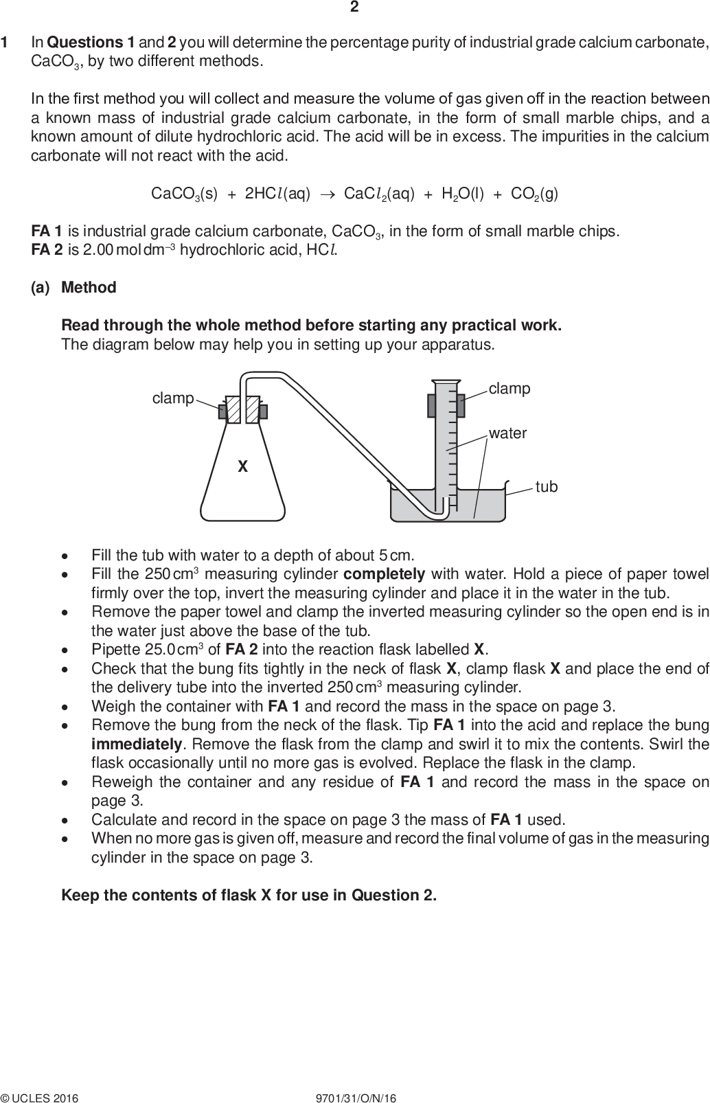 In Questions 1 and 2 you will determine the percentage purity of industrial grade calcium carbonate, CaCO3, by two different methods. PMT In the first method you will collect and measure the volume of gas given off in the reaction between a known mass of industrial grade calcium carbonate, in the form of small marble chips, and a known amount of dilute hydrochloric acid. The acid will be in excess. The impurities in the calcium carbonate will not react with the acid. CaCO3(s) + 2HCl (aq)CaCl 2(aq) + H2O(l) + CO2(g) FA 1 is industrial grade calcium carbonate, CaCO3, in the form of small marble chips. FA 2 is 2.00 mol dm3 hydrochloric acid, HCl. (a) Method Read through the whole method before starting any practical work. The diagram below may help you in setting up your apparatus. clamp clamp water tubFill the tub with water to a depth of about 5 cm. Fill the 250 cm3 measuring cylinder completely with water. Hold a piece of paper towel firmly over the top, invert the measuring cylinder and place it in the water in the tub. Remove the paper towel and clamp the inverted measuring cylinder so the open end is in the water just above the base of the tub. Pipette 25.0 cm3 of FA 2 into the reaction flask labelled X. Check that the bung fits tightly in the neck of flask X, clamp flask X and place the end of the delivery tube into the inverted 250 cm3 measuring cylinder. Weigh the container with FA 1 and record the mass in the space on page 3. Remove the bung from the neck of the flask. Tip FA 1 into the acid and replace the bung immediately. Remove the flask from the clamp and swirl it to mix the contents. Swirl the flask occasionally until no more gas is evolved. Replace the flask in the clamp. Reweigh the container and any residue of FA 1 and record the mass in the space on page 3. Calculate and record in the space on page 3 the mass of FA 1 used. When no more gas is given off, measure and record the final volume of gas in the measuring cylinder in the space on page 3. Keep the contents of flask X for use in Question 2.UCLES 2016 9701/31/O/N/16<br />
 Results PMT [2] (b) Calculations Show your working and appropriate significant figures in the final answer to each step of your calculations. (i) Calculate the number of moles of carbon dioxide gas collected in the measuring cylinder. (Assume that 1 mole of gas occupies 24.0 dm3 under these conditions.) (ii) Use your answer to (i) and the Periodic Table on page 12 to calculate the mass of pure calcium carbonate in the sample of industrial grade calcium carbonate, FA 1. moles of CO2 =mol (iii) Use your answer to (ii) and the mass of marble chips used in (a) to calculate a value for the percentage purity of the sample of industrial grade calcium carbonate, FA 1. mass of CaCO3 =g percentage purity of FA 1 =% [4] (c) Not all the carbon dioxide given off in the reaction is collected in the measuring cylinder. Suggest a change to the method which would lead to an increase in the volume of carbon dioxide collected.[1]UCLES 2016 9701/31/O/N/16 [Total: 7] [Turn over<br />
 You will determine the amount of hydrochloric acid remaining in flask X after the reaction with the marble chips in Question 1. You will do this by titration with sodium hydroxide of known concentration. PMT NaOH(aq) + HCl (aq)NaCl (aq) + H2O(l) The impurities in the calcium carbonate will not react with the alkali. FA 3 is 0.140 mol dm3 sodium hydroxide, NaOH. bromophenol blue indicator (a) MethodTransfer all the contents of flask X into the 250 cm3 volumetric flask. Rinse flask X with distilled water and add the washings to the volumetric flask. Add distilled water up to the mark. Stopper the volumetric flask and mix the contents thoroughly. Label this solution FA 4. Rinse the pipette then use it to transfer 25.0 cm3 of FA 4 into a conical flask. Add about 10 drops of bromophenol blue indicator. Fill the burette with FA 3. Perform a rough titration and record your burette readings in the space below. The rough titre iscm3. Carry out as many accurate titrations as you think necessary to obtain consistent results. Record, in a suitable form below, all of your burette readings and the volume of FA 3 added in each accurate titration. Make certain any recorded results show the precision of your practical work. II III IV VI VII [7] (b) From your accurate titration results, obtain a suitable value for the volume of FA 3 to be used in your calculations. Show clearly how you obtained this value. 25.0 cm3 of FA 4 requiredcm3 of FA 3. [1]UCLES 2016 9701/31/O/N/16<br />
