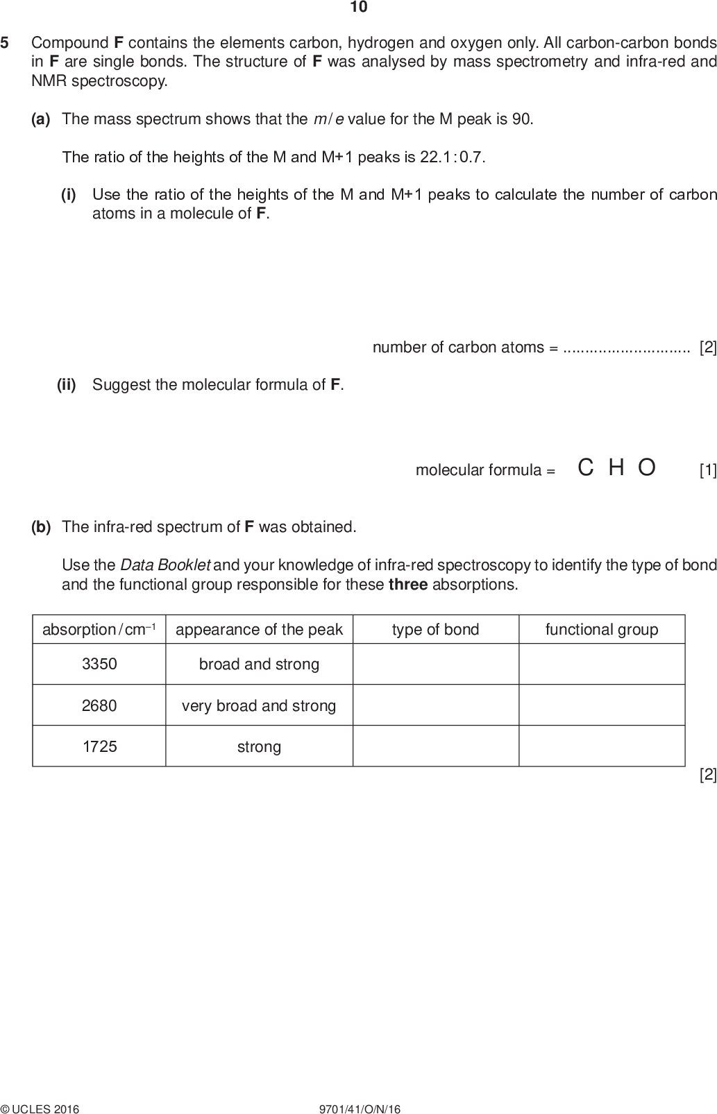 Compound F contains the elements carbon, hydrogen and oxygen only. All carbon-carbon bonds in F are single bonds. The structure of F was analysed by mass spectrometry and infra-red and NMR spectroscopy. 10 PMT (a) The mass spectrum shows that the m / e value for the M peak is 90. The ratio of the heights of the M and M+1 peaks is 22.1 : 0.7. (i) Use the ratio of the heights of the M and M+1 peaks to calculate the number of carbon atoms in a molecule of F. (ii) Suggest the molecular formula of F. number of carbon atoms =[2] molecular formula = C H O [1] (b) The infra-red spectrum of F was obtained. Use the Data Booklet and your knowledge of infra-red spectroscopy to identify the type of bond and the functional group responsible for these three absorptions. absorption / cm1 appearance of the peak type of bond functional group 3350 2680 1725 broad and strong very broad and strong strong [2]UCLES 2016 9701/41/O/N/16<br />
 (c) F was dissolved in deuterated trichloromethane, CDCl 3, and the proton NMR spectrum of this solution obtained. 11 PMT 14 13 12 11 10/ ppm (i) Use the Data Booklet and your answer to (a)(ii) to complete Table 1 for the proton NMR spectrum of F. The actual chemical shifts for the four absorptions in F have been added for you. Table 1/ ppm type of proton relative peak area 1.4 3.9 4.7 12.9 (ii) Describe and explain the splitting pattern for the absorption at= 1.4.[1] (iii) F was dissolved in D2O and the proton NMR spectrum of this new solution obtained. Two of the absorptions in Table 1 were not present in this spectrum. [4] Which absorptions were not present?and(iv) Suggest the structure of F. [1] [1]UCLES 2016 9701/41/O/N/16 [Turn over<br />
 12 (d) Molecules of cycloheptadiene, C7H10, consist of a seven-membered ring with carbon-carbon double bonds. two (i) Complete the skeletal formulae of two isomers of cycloheptadiene. PMT [1] The isomers P and Q were analysed using carbon-13 NMR spectroscopy. (ii) Predict the number of peaks that will be seen in the carbon-13 NMR spectra of P and Q. isomer number of peaks P Q [2] [Total: 15]UCLES 2016 9701/41/O/N/16<br />
 13 PMT Question 6 starts on the next page.UCLES 2016 9701/41/O/N/16 [Turn over<br />

