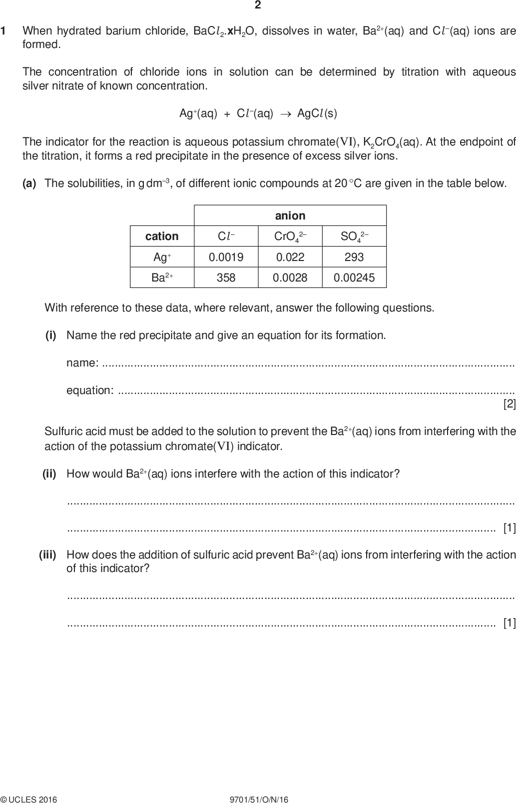 When hydrated barium chloride, BaCl 2.xH2O, dissolves in water, Ba2+(aq) and Cl (aq) ions are formed. PMT The concentration of chloride ions in solution can be determined by titration with aqueous silver nitrate of known concentration. Ag+(aq) + Cl (aq)AgCl (s) The indicator for the reaction is aqueous potassium chromate(VI), K2CrO4(aq). At the endpoint of the titration, it forms a red precipitate in the presence of excess silver ions. (a) The solubilities, in g dm3, of different ionic compounds at 20 C are given in the table below. cation Ag+ Ba2+ Cl0.0019 358 anion CrO4 2 0.022 0.0028 2 SO4 293 0.00245 With reference to these data, where relevant, answer the following questions. (i) Name the red precipitate and give an equation for its formation. name:equation:[2] Sulfuric acid must be added to the solution to prevent the Ba2+(aq) ions from interfering with the action of the potassium chromate(VI) indicator. (ii) How would Ba2+(aq) ions interfere with the action of this indicator?[1] (iii) How does the addition of sulfuric acid prevent Ba2+(aq) ions from interfering with the action of this indicator?[1]UCLES 2016 9701/51/O/N/16<br />
 (b) In an initial rough titration, excess silver nitrate solution is added so that the endpoint is exceeded. Draw a sketch graph to show how the mass of silver chloride varies with the volume of silver nitrate added. Label both axes. PMT [2]UCLES 2016 9701/51/O/N/16 [Turn over<br />
 PMT (c) You are to plan a titration experiment to determine the value of x in BaCl 2.xH2O. You are provided with the following materials. 3.00 g of hydrated barium chloride, BaCl 2.xH2O 0.050 mol dm3 aqueous silver nitrate 1.0 mol dm3 potassium chromate(VI) solution 1.0 mol dm3 sulfuric acid (i) Name three pieces of volumetric apparatus you would use, with their capacities in cm3. 123[2] (ii) Describe how you would make a solution of barium chloride that is suitable for use in your titration.[2] (iii) A known volume of barium chloride solution is transferred to a conical flask. In what order should the other three solutions then be added to the flask? firstsecondthird[1] (iv) How would you ensure that your titration result is reliable?[1]UCLES 2016 9701/51/O/N/16<br />
 PMT (v) In another experiment, a student dissolved 3.13 g of hydrated barium chloride, BaCl 2.xH2O, in distilled water to give 1.00 dm3 of solution. It was calculated that the concentration of Ba2+(aq) ions was 0.0128 mol dm3. Determine the value of x in BaCl 2.xH2O. [Ar: Ba, 137.3; Cl, 35.5; H, 1.0; O, 16.0] x =[2] (d) The following information gives some of the hazards associated with the chemicals used in the procedure. Barium chloride Solid barium chloride is classified as toxic. Solutions equal to or more concentrated than 0.4 mol dm3 are classified as moderate hazard and are harmful if swallowed. Solutions less concentrated than 0.4 mol dm3 are classified as non-hazardous. Potassium chromate(VI) Silver nitrate All solutions more concentrated than 0.9 mol dm3 are classified as health hazard. They may cause skin, eye and respiratory irritation. Solutions equal to or more concentrated than 0.18 mol dm3 are classified as corrosive. Solutions equal to or more concentrated than 0.06 mol dm3 but less than 0.18 mol dm3 are classified as moderate hazard and cause skin and eye irritation. Solutions less concentrated than 0.06 mol dm3 are classified as non-hazardous. Identify one hazard that must be considered when planning the experiment and describe a precaution, other than eye protection, that should be taken to keep risks from this hazard to a minimum. hazard:precaution:[1]UCLES 2016 9701/51/O/N/16 [Total: 15] [Turn over<br />
 BLANK PAGE PMTUCLES 2016 9701/51/O/N/16<br />
