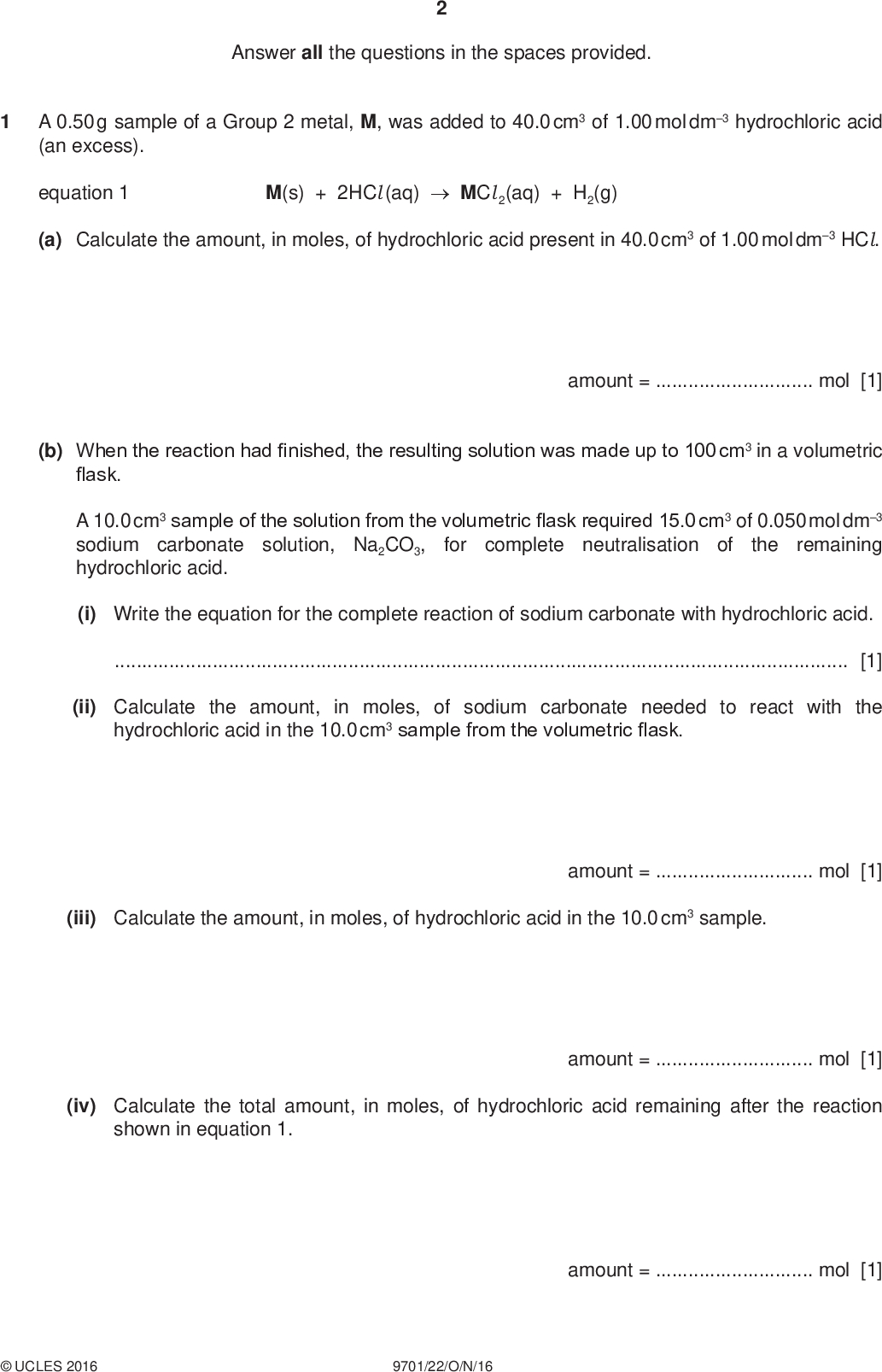Answer all the questions in the spaces provided. PMT A 0.50 g sample of a Group 2 metal, M, was added to 40.0 cm3 of 1.00 mol dm3 hydrochloric acid (an excess). equation 1 M(s) + 2HCl (aq)MCl 2(aq) + H2(g) (a) Calculate the amount, in moles, of hydrochloric acid present in 40.0 cm3 of 1.00 mol dm3 HCl. amount =mol [1] (b) When the reaction had finished, the resulting solution was made up to 100 cm3 in a volumetric flask. A 10.0 cm3 sample of the solution from the volumetric flask required 15.0 cm3 of 0.050 mol dm3 sodium carbonate solution, Na2CO3, the remaining hydrochloric acid. for complete neutralisation of (i) Write the equation for the complete reaction of sodium carbonate with hydrochloric acid.[1] (ii) Calculate the amount, in moles, of sodium carbonate needed to react with the hydrochloric acid in the 10.0 cm3 sample from the volumetric flask. (iii) Calculate the amount, in moles, of hydrochloric acid in the 10.0 cm3 sample. amount =mol [1] (iv) Calculate the total amount, in moles, of hydrochloric acid remaining after the reaction shown in equation 1. amount =mol [1] amount =mol [1]UCLES 2016 9701/22/O/N/16<br />
 (v) Use your answers to (a) and (b)(iv) to calculate the amount, in moles, of hydrochloric acid that reacted with the 0.50 g sample of M. PMT (vi) Use your answer to (v) and equation 1 to calculate the amount, in moles, of M in the 0.50 g sample. amount =mol [1] (vii) Calculate the relative atomic mass, Ar, of M and identify M. amount =mol [1] Ar of M =identity of M =[2] [Total: 9]UCLES 2016 9701/22/O/N/16 [Turn over<br />
