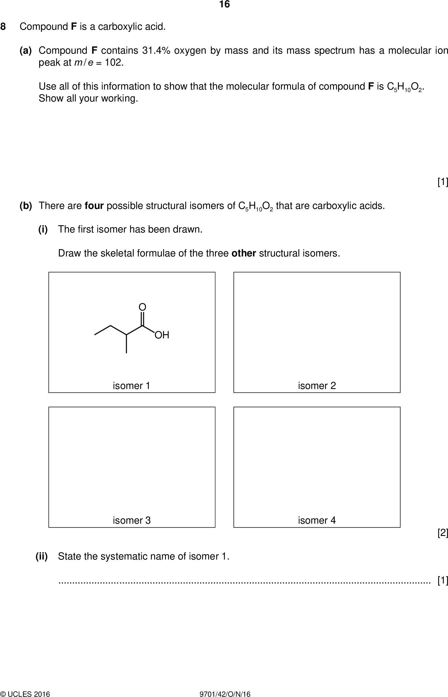 Compound F is a carboxylic acid. 16 PMT (a) Compound F contains 31.4% oxygen by mass and its mass spectrum has a molecular ion peak at m / e = 102. Use all of this information to show that the molecular formula of compound F is C5H10O2. Show all your working. (b) There are four possible structural isomers of C5H10O2 that are carboxylic acids. (i) Therst isomer has been drawn. Draw the skeletal formulae of the three other structural isomers. OH isomer 1 isomer 2 isomer 3 isomer 4 [1] [2] (ii) State the systematic name of isomer 1.[1]UCLES 2016 9701/42/O/N/16<br />
 (c) F is one of the four structural isomers in (b)(i). A carbon-13 NMR spectrum of F is shown. 17 PMT 180 160 140 120 80 100/ ppm 60 40 20 (i) Use the spectrum to identify isomer F. Draw its structure in the box below. [1] (ii) Use the Data Booklet and your knowledge of carbon-13 NMR spectroscopy to identify the environments and hybridisations of the carbon atoms responsible for each of the three absorptions. environment of the carbon atom hybridisation of the carbon atom/ ppm 27 41 179 [2]UCLES 2016 9701/42/O/N/16 [Turn over<br />
 (d) G is another of the four structural isomers in (b)(i). The proton NMR spectrum of G is shown. 18 PMT 12 11 10 6/ ppm (i) Use the Data Booklet and the spectrum to complete the table below. The actual chemical shifts for the four absorptions in G and the splitting pattern at= 1.6 ppm have been added for you./ ppm type of proton number of protons splitting pattern 0.9 1.6 2.4 11.5 multiplet (ii) Deduce which isomer is G and draw its structure in the box. [4] [1]UCLES 2016 9701/42/O/N/16<br />
 19 PMT (e) Name or give the formula of a suitable solvent for obtaining a proton NMR spectrum.[1] [Total: 13]UCLES 2016 9701/42/O/N/16 [Turn over<br />
