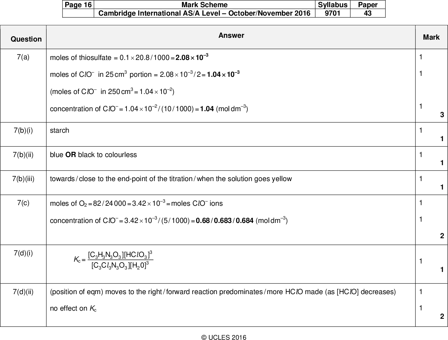 Page 16 Cambridge International AS/A LevelOctober/November 2016 Mark Scheme Syllabus 9701 Paper 43 Answer Mark Question 7(a) moles of thiosulfate = 0.120.8 / 1000 = 2.08103 moles of ClO in 25 cm3 (moles of ClO in 250 cm3 concentration of ClO portion = 2.08103 = 1.04102) = 1.04102 / (10 / 1000) = 1.04 (mol dm3) / 2 = 1.04103 7(b)(i) starch 7(b)(ii) blue OR black to colourless 7(b)(iii) towards / close to the end-point of the titration / when the solution goes yellow 7(c) 7(d)(i) 7(d)(ii) moles of O2 = 82 / 24 000 = 3.42103 concentration of ClO = 3.42103 = moles ClO ions / (5 / 1000) = 0.68 / 0.683 / 0.684 (mol dm3) Kc = 3 [C H N O ][HC O ] 3 3 3 3 3 [C C N O ][H 0] l 3 3 (position of eqm) moves to the right / forward reaction predominates / more HClO made (as [HClO] decreases) no effect on KcUCLES 2016<br />
 Question 7(d)(iii) 7(e)(i) 7(e)(ii) Page 17 Cambridge International AS/A LevelOctober/November 2016 Mark Scheme Syllabus 9701 Paper 43 Answer Mark 2HClO2HCl + O2 OR 2HClOH2 + Cl2 + O2+ HCO3H2CO3+ HCO3H2O + CO2 addition of acid: H+ OR H+ addition of base: OH OR H+ OR OH + OH+ HCO3CO3 2 + H2O+ H2CO3HCO3 + H2OH2O and position of eqm moves to the right ] / [H2CO3]) Ka = ([H+][HCO3 [H+] = (7.94107)1 / 9.5 = 8.36108 pH =log[H+] = 7.08UCLES 2016 16 Total:<br />
