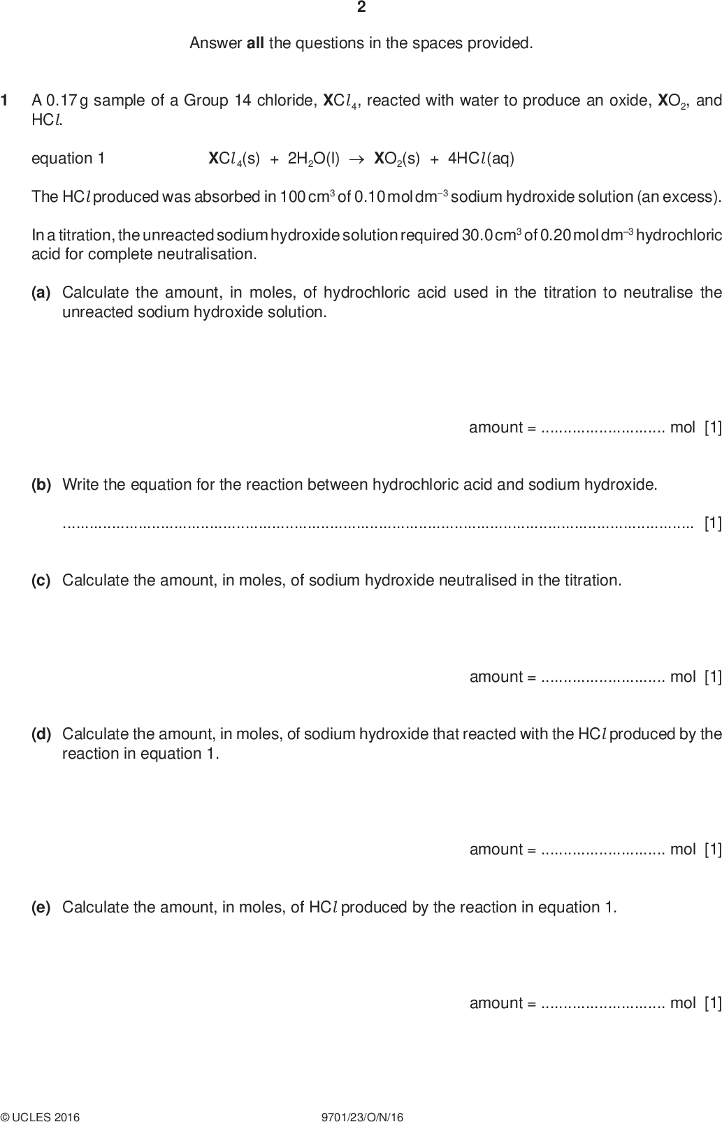 Answer all the questions in the spaces provided. PMT A 0.17 g sample of a Group 14 chloride, XCl 4, reacted with water to produce an oxide, XO2, and HCl. equation 1 XCl 4(s) + 2H2O(l)XO2(s) + 4HCl (aq) The HCl produced was absorbed in 100 cm3 of 0.10 mol dm3 sodium hydroxide solution (an excess). In a titration, the unreacted sodium hydroxide solution required 30.0 cm3 of 0.20 mol dm3 hydrochloric acid for complete neutralisation. (a) Calculate the amount, in moles, of hydrochloric acid used in the titration to neutralise the unreacted sodium hydroxide solution. amount =mol [1] (b) Write the equation for the reaction between hydrochloric acid and sodium hydroxide.[1] (c) Calculate the amount, in moles, of sodium hydroxide neutralised in the titration. (d) Calculate the amount, in moles, of sodium hydroxide that reacted with the HCl produced by the reaction in equation 1. amount =mol [1] (e) Calculate the amount, in moles, of HCl produced by the reaction in equation 1. amount =mol [1] amount =mol [1]UCLES 2016 9701/23/O/N/16<br />
 (f) Calculate the amount, in moles, of XCl 4 in the original 0.17 g sample. PMT (g) Calculate the molecular mass, Mr, of XCl 4. amount =mol [1] Mr =[1] (h) Calculate the relative atomic mass, Ar, of X and suggest its identity. Ar of X =identity of X[2] [Total: 9]UCLES 2016 9701/23/O/N/16 [Turn over<br />
