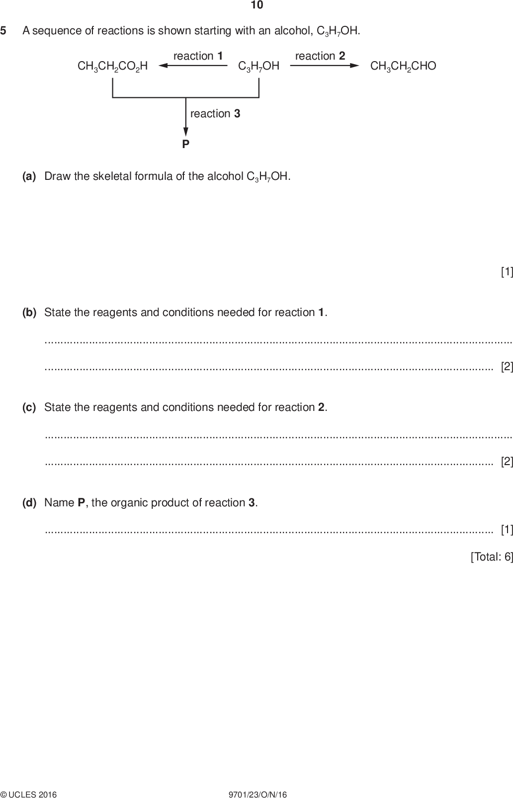 10 A sequence of reactions is shown starting with an alcohol, C3H7OH. CH3CH2CO2H reaction 1 C3H7OH reaction 2 CH3CH2CHO reaction 3 (a) Draw the skeletal formula of the alcohol C3H7OH. PMT [1] (b) State the reagents and conditions needed for reaction 1.[2] (c) State the reagents and conditions needed for reaction 2.[2] (d) Name P, the organic product of reaction 3.[1] [Total: 6]UCLES 2016 9701/23/O/N/16<br />
