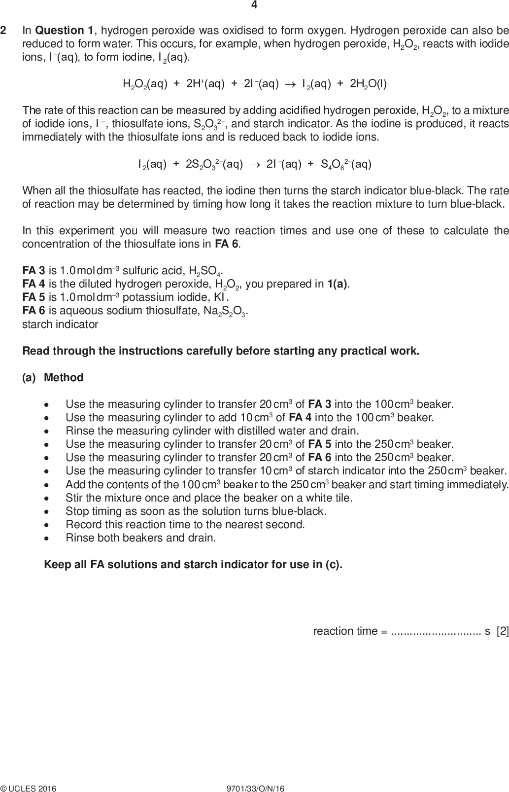 PMT In Question 1, hydrogen peroxide was oxidised to form oxygen. Hydrogen peroxide can also be reduced to form water. This occurs, for example, when hydrogen peroxide, H2O2, reacts with iodide ions, I(aq), to form iodine, I2(aq). H2O2(aq) + 2H+(aq) + 2I(aq)I2(aq) + 2H2O(l) The rate of this reaction can be measured by adding acidified hydrogen peroxide, H2O2, to a mixture of iodide ions, I , thiosulfate ions, S2O3 2, and starch indicator. As the iodine is produced, it reacts immediately with the thiosulfate ions and is reduced back to iodide ions. I2(aq) + 2S2O3 2(aq)2I(aq) + S4O6 2(aq) When all the thiosulfate has reacted, the iodine then turns the starch indicator blue-black. The rate of reaction may be determined by timing how long it takes the reaction mixture to turn blue-black. In this experiment you will measure two reaction times and use one of these to calculate the concentration of the thiosulfate ions in FA 6. FA 3 is 1.0 mol dm3 sulfuric acid, H2SO4. FA 4 is the diluted hydrogen peroxide, H2O2, you prepared in 1(a). FA 5 is 1.0 mol dm3 potassium iodide, KI. FA 6 is aqueous sodium thiosulfate, Na2S2O3. starch indicator Read through the instructions carefully before starting any practical work. (a) MethodUse the measuring cylinder to transfer 20 cm3 of FA 3 into the 100 cm3 beaker. Use the measuring cylinder to add 10 cm3 of FA 4 into the 100 cm3 beaker. Rinse the measuring cylinder with distilled water and drain. Use the measuring cylinder to transfer 20 cm3 of FA 5 into the 250 cm3 beaker. Use the measuring cylinder to transfer 20 cm3 of FA 6 into the 250 cm3 beaker. Use the measuring cylinder to transfer 10 cm3 of starch indicator into the 250 cm3 beaker. Add the contents of the 100 cm3 beaker to the 250 cm3 beaker and start timing immediately. Stir the mixture once and place the beaker on a white tile. Stop timing as soon as the solution turns blue-black. Record this reaction time to the nearest second. Rinse both beakers and drain. Keep all FA solutions and starch indicator for use in (c). reaction time =s [2]UCLES 2016 9701/33/O/N/16<br />
 PMT (b) Calculations Show your working and appropriate significant figures in the final answer to each step of your calculations. (i) The expression for the rate of reaction is shown. rate = concentration of iodine at the reaction time reaction time The concentration of iodine at the reaction time is the concentration of iodine that would have been present at the time the blue-black colour appeared if no thiosulfate ions had been added. In this experiment, you should assume the rate = 2.61105 mol dm3 s1. Use this value for the rate to calculate the concentration of iodine that would have been present at the reaction time if no thiosulfate ions had been added. concentration of I2 =mol dm3 (ii) Use your answer to (i) and the total reaction volume, to calculate the number of moles of iodine that would have been present at the reaction time if no thiosulfate ions had been added. (If you were unable to calculate an answer to (i), you should use the value of 1.32103 mol dm3. This may not be the correct value.) (iii) Calculate the number of moles of thiosulfate ions that reacted with the moles of I2, calculated in (ii). I2(aq) + 2S2O3 2(aq)2I (aq) + S4O6 2(aq) moles of I2 =mol (iv) Use your answer to (iii) to calculate the concentration of thiosulfate ions in FA 6. moles of S2O3 2 =mol concentration of S2O3 2 in FA 6 =mol dm3 [4]UCLES 2016 9701/33/O/N/16 [Turn over<br />
 (c) Repeat the experiment in (a) using the following quantities of each reagent. PMTadd to the 100 cm3 beaker 20 cm3 of FA 3 10 cm3 of FA 4 add to the 250 cm3 beaker 20 cm3 of FA 5 10 cm3 of FA 6 10 cm3 of starch indicator 10 cm3 of distilled water Add the contents of the 100 cm3 beaker to the 250 cm3 beaker and start timing immediately. Stir the mixture once and place the beaker on a white tile. Stop timing as soon as the solution turns blue-black. Record this reaction time to the nearest second. reaction time =s [1] (d) (i) Explain the relationship between the value of the reaction time in (a) and the value of the reaction time in (c).(ii) A student states that the error in the total volume of the reaction mixture in (a) is the same as the error in the total volume of the reaction mixture in (c). State whether or not you agree with the student and explain your answer.[4] [Total: 11]UCLES 2016 9701/33/O/N/16<br />
