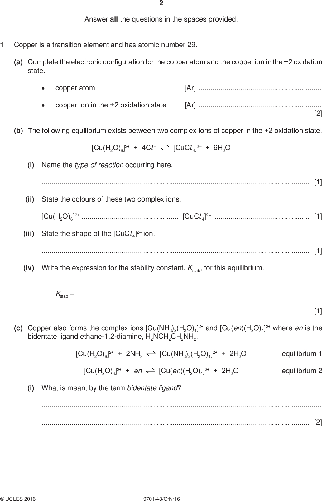 Answer all the questions in the spaces provided. PMT Copper is a transition element and has atomic number 29. (a) Complete the electronic configuration for the copper atom and the copper ion in the +2 oxidation state. copper atom [Ar]copper ion in the +2 oxidation state [Ar][2] (b) The following equilibrium exists between two complex ions of copper in the +2 oxidation state. [Cu(H2O)6]2+ + 4Cl[CuCl 4]2 + 6H2O (i) Name the type of reaction occurring here.[1] (ii) State the colours of these two complex ions. [Cu(H2O)6]2+[CuCl 4]2[1] (iii) State the shape of the [CuCl 4]2 ion.[1] (iv) Write the expression for the stability constant, Kstab, for this equilibrium. Kstab = [1] (c) Copper also forms the complex ions [Cu(NH3)2(H2O)4]2+ and [Cu(en)(H2O)4]2+ where en is the bidentate ligand ethane-1,2-diamine, H2NCH2CH2NH2. [Cu(H2O)6]2+ + 2NH3 [Cu(NH3)2(H2O)4]2+ + 2H2O [Cu(H2O)6]2+ + en [Cu(en)(H2O)4]2+ + 2H2O equilibrium 1 equilibrium 2 (i) What is meant by the term bidentate ligand?[2]UCLES 2016 9701/43/O/N/16<br />
 PMT (ii) The table lists the values of stability constants for these two complexes. stability constant, Kstab [Cu(NH3)2(H2O)4]2+ [Cu(en)(H2O)4]2+ 7.94107 3.981010 What do these Kstab values tell us about the relative positions of equilibria 1 and 2?[1] (d) Nickel forms the complex ion [Ni(en)3]2+ in which it is surrounded octahedrally by six nitrogen atoms. (i) Name the type of stereoisomerism displayed by [Ni(en)3]2+.[1] (ii) Draw three-dimensional diagrams to show the two stereoisomers of [Ni(en)3]2+. [3] (e) Ethane-1,2-diamine is a useful reagent in organic chemistry. (i) Explain how the amino groups in ethane-1,2-diamine allow the molecule to act as a Brnsted-Lowry base.[2] (ii) Write an equation hydrochloric acid. for the reaction of ethane-1,2-diamine with an excess of[1]UCLES 2016 9701/43/O/N/16 [Turn over<br />
 (f) (i) Under certain conditions, ethane-1,2-diamine reacts with ethanedioic acid, HO2CCO2H, to form the polymer Z. Draw the structure of this polymer, Z, showing two repeat units. PMT (ii) Name the type of reaction occurring during this polymerisation.[1] [2] (iii) Polymer Z is an example of a biodegradable polymer. Name a polymer that is non-biodegradable.[1] [Total: 20]UCLES 2016 9701/43/O/N/16<br />
