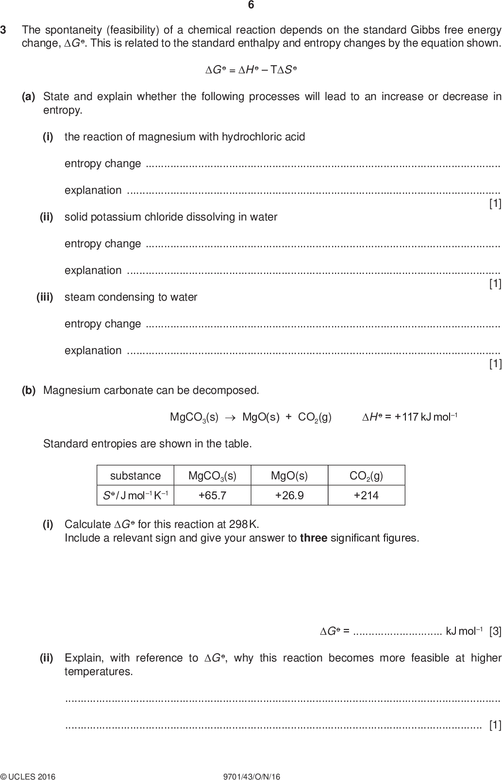 The spontaneity (feasibility) of a chemical reaction depends on the standard Gibbs free energy change, G o. This is related to the standard enthalpy and entropy changes by the equation shown. PMT G o = H oTS o (a) State and explain whether the following processes will lead to an increase or decrease in entropy. (i) the reaction of magnesium with hydrochloric acid entropy changeexplanation[1] solid potassium chloride dissolving in water entropy changeexplanation[1] steam condensing to water (ii) (iii) entropy changeexplanation[1] (b) Magnesium carbonate can be decomposed. MgCO3(s)MgO(s) + CO2(g) H o = +117 kJ mol1 Standard entropies are shown in the table. substance MgCO3(s) S o / J mol1 K1 +65.7 MgO(s) +26.9 CO2(g) +214 (i) Calculate G o for this reaction at 298 K. Include a relevant sign and give your answer to three significant figures. G o =kJ mol1 [3] (ii) Explain, with reference to G o, why this reaction becomes more feasible at higher temperatures.[1]UCLES 2016 9701/43/O/N/16<br />
 (c) On heating, sodium hydrogencarbonate decomposes into sodium carbonate as shown. PMT 2NaHCO3(s)Na2CO3(s) + CO2(g) + H2O(g) H o = +130 kJ mol1 S o = +316 J mol1 K1 Calculate the minimum temperature at which this reaction becomes spontaneous (feasible). Show your working. temperature =K [2] (d) The solubility of Group 2 sulfates decreases down the Group. Explain this trend.[2] [Total: 11]UCLES 2016 9701/43/O/N/16 [Turn over<br />
