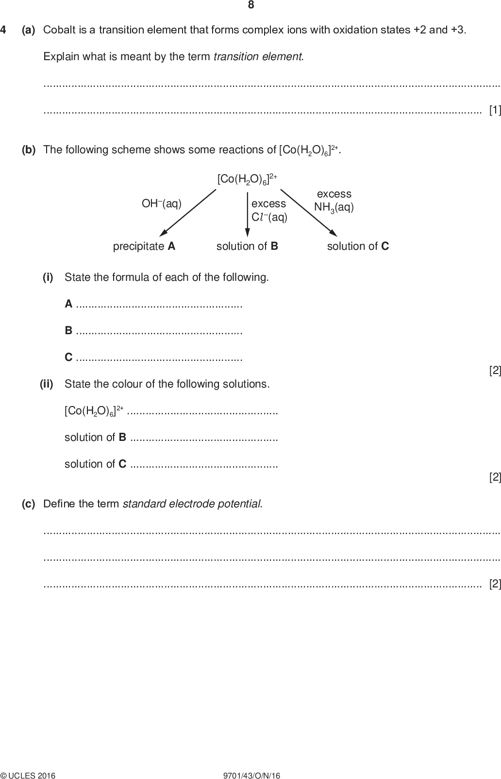 (a) Cobalt is a transition element that forms complex ions with oxidation states +2 and +3. PMT Explain what is meant by the term transition element.[1] (b) The following scheme shows some reactions of [Co(H2O)6]2+. OH(aq) [Co(H2O)6]2+ excess Cl (aq) excess NH3(aq) precipitate A solution of B solution of C (i) State the formula of each of the following. ABC(ii) State the colour of the following solutions. [Co(H2O)6]2+solution of Bsolution of C(c) Define the term standard electrode potential. [2] [2][2]UCLES 2016 9701/43/O/N/16<br />
 PMT (d) An electrochemical cell was set up to measure the standard electrode potential, made of a Co2+ / Co half-cell and a Fe3+ / Fe2+ half-cell. , of a cell (i) Complete the table with the substance used to make the electrode in each of these half-cells. electrode half-cell Co2+ / Co Fe3+ / Fe2+ (ii) Write the equation for the overall cell reaction.[1] (iii) Use the Data Booklet to calculate the [1] =V [1] (e) The electrochemical cell in (d) was set up again but this time the concentration of Co2+(aq) was 0.050 mol dm3. The Nernst equation can be used to calculate the value of an electrode potential at different concentrations. E = E o + (0.059 / z) log [Co2+(aq)] Nernst equation (i) Use the Data Booklet and the Nernst equation to calculate the value of E for the Co2+ / Co half-cell in this experiment. E for Co2+ / Co =V [1] (ii) Suggest how this change will affect the overall cell potential, Ecell, compared to (d)(iii). Circle your answer. less positive no change more positive in [1] (f) Iron(III) ions can oxidise vanadium metal. Construct an equation for the reaction of an excess of iron(III) ions with vanadium metal. Use of the Data Booklet will be helpful.[2]UCLES 2016 9701/43/O/N/16 [Total: 14] [Turn over<br />

