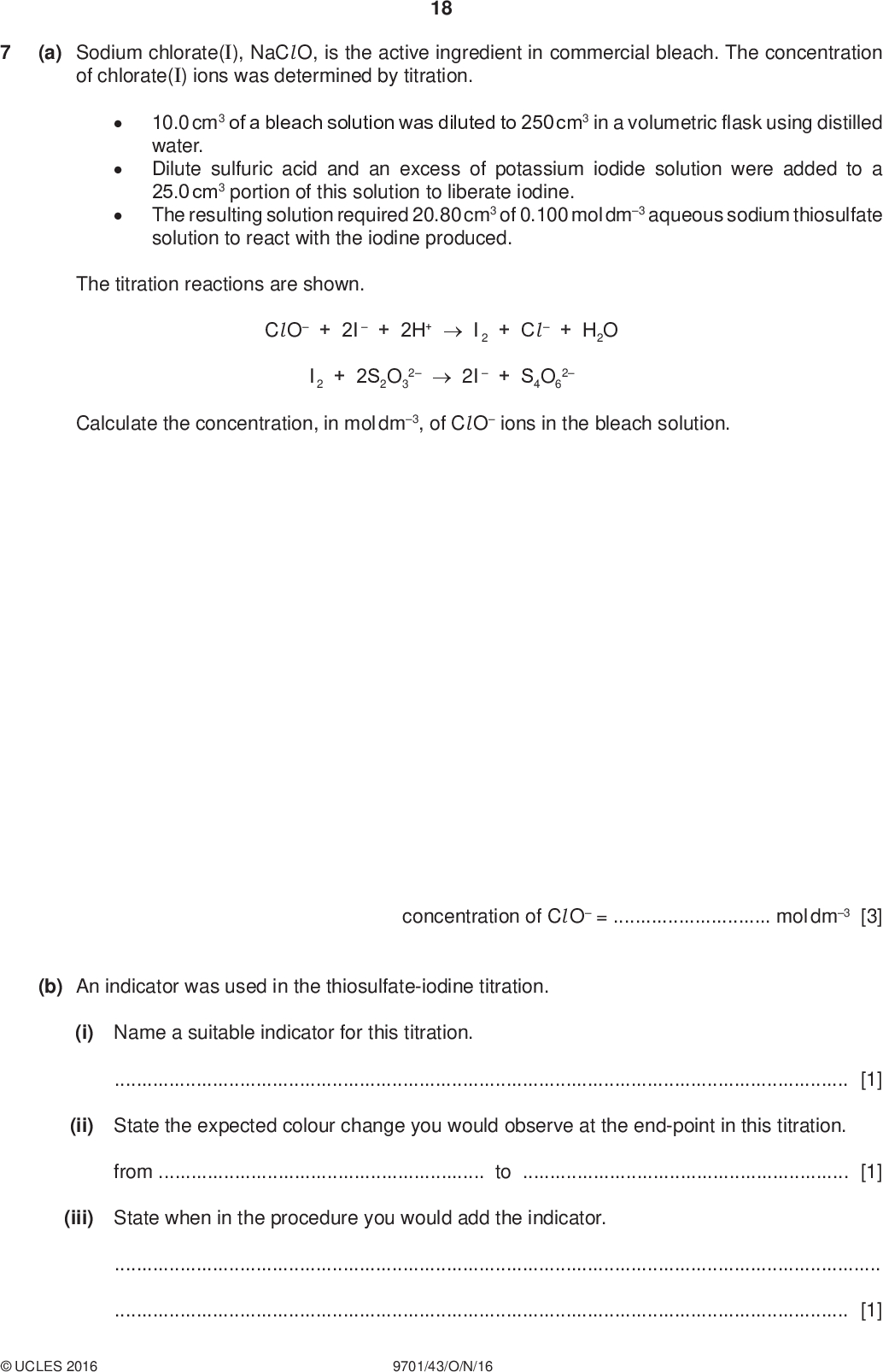 (a) Sodium chlorate(I), NaCl O, is the active ingredient in commercial bleach. The concentration of chlorate(I) ions was determined by titration. 18 PMT 10.0 cm3 of a bleach solution was diluted to 250 cm3 in a volumetric flask using distilled water. Dilute sulfuric acid and an excess of potassium iodide solution were added to a 25.0 cm3 portion of this solution to liberate iodine. The resulting solution required 20.80 cm3 of 0.100 mol dm3 aqueous sodium thiosulfate solution to react with the iodine produced. The titration reactions are shown. Cl O + 2I + 2H+I2 + Cl+ H2O I2 + 2S2O3 22I + S4O6 2 Calculate the concentration, in mol dm3, of Cl O ions in the bleach solution. concentration of Cl O =mol dm3 [3] (b) An indicator was used in the thiosulfate-iodine titration. (i) Name a suitable indicator for this titration.[1] (ii) State the expected colour change you would observe at the end-point in this titration. fromto[1] (iii) State when in the procedure you would add the indicator.[1]UCLES 2016 9701/43/O/N/16<br />
 (c) The concentration of chlorate(I) ions can also be determined by adding an excess of hydrogen peroxide to the sample of bleach and measuring the volume of oxygen gas produced. 19 PMT H2O2 + NaCl ONaCl + O2 + H2O hydrogen peroxide oxygen gas 100 cm3 measuring cylinder water 5.0 cm3 bleach When an excess of aqueous hydrogen peroxide was added to 5.0 cm3 of a different bleach solution, 82 cm3 of oxygen was produced at room temperature and pressure. Calculate the concentration of Cl O ions in this bleach solution. concentration of Cl O =mol dm3 [2] (d) Trichlorocyanuric acid, C3Cl 3N3O3, acts as a chlorine buffer and disinfectant for swimming pools. It reacts with water to give chloric(I) acid, HCl O. C3Cl 3N3O3 + 3H2O C3H3N3O3 + 3HCl O (i) Write the expression for Kc for this equilibrium. Kc = [1] (ii) In outdoor swimming pools, the HCl O is decomposed by sunlight. The decomposition of HCl O is a redox reaction which forms a gas that relights a glowing splint. Describe and explain the effect of the decomposition of HCl O on the equilibrium in (d). State the effect on Kc.effect on Kc[2]UCLES 2016 9701/43/O/N/16 [Turn over<br />
 20 (iii) The decomposition of HCl O is a redox reaction. Suggest an equation for this reaction.[1] PMT (e) The buffer solution in blood is a mixture of carbonic acid, H2CO3, and hydrogencarbonate ions, HCO3 . Healthy blood has a pH of 7.40. H2CO3 + H2O HCO3+ H3O+ Ka = 7.94107 mol dm3 (i) Explain how this buffer system acts to control the blood pH. Include equations in your answer.[2] (ii) A patients blood has a [HCO3 ] : [H2CO3] ratio of 9.5 : 1. Calculate the pH of the patients blood. pH =[2] [Total: 16] Permission to reproduce items where third-party owned material protected by copyright is included has been sought and cleared where possible. Every reasonable effort has been made by the publisher (UCLES) to trace copyright holders, but if any items requiring clearance have unwittingly been included, the publisher will be pleased to make amends at the earliest possible opportunity. To avoid the issue of disclosure of answer-related information to candidates, all copyright acknowledgements are reproduced online in the Cambridge International Examinations Copyright Acknowledgements Booklet. This is produced for each series of examinations and is freely available to download at www.cie.org.uk after the live examination series. Cambridge International Examinations is part of the Cambridge Assessment Group. Cambridge Assessment is the brand name of University of Cambridge Local Examinations Syndicate (UCLES), which is itself a department of the University of Cambridge.UCLES 2016 9701/43/O/N/16<br />
