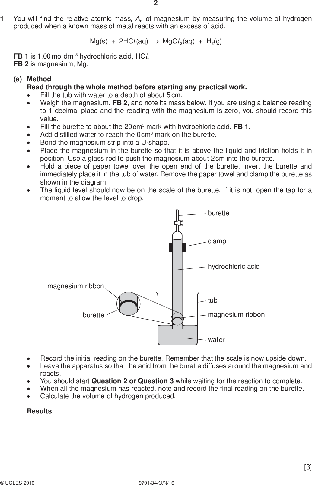 You will find the relative atomic mass, Ar, of magnesium by measuring the volume of hydrogen produced when a known mass of metal reacts with an excess of acid. PMT Mg(s) + 2HCl (aq)MgCl 2(aq) + H2(g) FB 1 is 1.00 mol dm3 hydrochloric acid, HCl. FB 2 is magnesium, Mg. (a) Method Read through the whole method before starting any practical work.Fill the tub with water to a depth of about 5 cm. Weigh the magnesium, FB 2, and note its mass below. If you are using a balance reading to 1 decimal place and the reading with the magnesium is zero, you should record this value. Fill the burette to about the 20 cm3 mark with hydrochloric acid, FB 1. Add distilled water to reach the 0 cm3 mark on the burette. Bend the magnesium strip into a U-shape. Place the magnesium in the burette so that it is above the liquid and friction holds it in position. Use a glass rod to push the magnesium about 2 cm into the burette. Hold a piece of paper towel over the open end of the burette, invert the burette and immediately place it in the tub of water. Remove the paper towel and clamp the burette as shown in the diagram. The liquid level should now be on the scale of the burette. If it is not, open the tap for a moment to allow the level to drop.magnesium ribbon burette burette clamp hydrochloric acid tub magnesium ribbon waterRecord the initial reading on the burette. Remember that the scale is now upside down. Leave the apparatus so that the acid from the burette diffuses around the magnesium and reacts. You should start Question 2 or Question 3 while waiting for the reaction to complete. When all the magnesium has reacted, note and record the final reading on the burette. Calculate the volume of hydrogen produced. ResultsUCLES 2016 9701/34/O/N/16 [3]<br />
 PMT (b) Calculations Show your working and appropriate significant figures in the final answer to each step of your calculations. (i) Calculate the number of moles of hydrogen produced. (Assume that 1 mole of gas occupies 24.0 dm3 under these conditions.) (ii) Use your answer to (i) and the mass of magnesium used to calculate the Ar of magnesium. (If you used a balance reading to 1 decimal place, you should assume that the mass of magnesium was 0.04 g correct to 2 decimal places.) moles of H2 =mol (c) (i) Calculate the percentage error in the mass and volume readings in this experiment. Ar of Mg =[2] (ii) Suggest a change that could be made to reduce the greater error calculated in (i).[3] (d) What would be the effect on the value of the Ar of magnesium calculated if the temperature of the room was much lower than that for your experiment? Explain your answer.[2]UCLES 2016 9701/34/O/N/16 [Total: 10] [Turn over<br />
