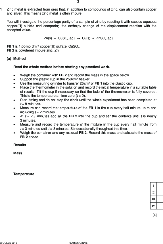 Zinc metal is extracted from ores that, in addition to compounds of zinc, can also contain copper and silver. This means zinc metal is often impure. PMT You will investigate the percentage purity of a sample of zinc by reacting it with excess aqueous copper(II) sulfate and comparing the enthalpy change of the displacement reaction with the accepted value. Zn(s) + CuSO4(aq)Cu(s) + ZnSO4(aq) FB 1 is 1.00 mol dm3 copper(II) sulfate, CuSO4. FB 2 is powdered impure zinc, Zn. (a) Method Read the whole method before starting any practical work.Weigh the container with FB 2 and record the mass in the space below. Support the plastic cup in the 250 cm3 beaker. Use the measuring cylinder to transfer 25 cm3 of FB 1 into the plastic cup. Place the thermometer in the solution and record the initial temperature in a suitable table of results. Tilt the cup if necessary so that the bulb of the thermometer is fully covered. This is the temperature at time zero (t = 0). Start timing and do not stop the clock until the whole experiment has been completed at t = 8 minutes. Measure and record the temperature of the FB 1 in the cup every half minute up to and including t = 2 minutes. At t = 2 2 3 minutes. Measure and record the temperature of the mixture in the cup every half minute from t = 3 minutes until t = 8 minutes. Stir occasionally throughout this time. Weigh the container and any residual FB 2. Record this mass and calculate the mass of FB 2 added. 1 minutes add all the FB 2 into the cup and stir the contents until t is nearly Results Mass Temperature II III IV [4]UCLES 2016 9701/36/O/N/16<br />
 PMT (b) Plot a graph of temperature on the y-axis against time on the x-axis on the grid below. The scale for temperature should extend 3 C above your highest recorded temperature. You will use the graph to determine the theoretical maximum temperature rise at t = 2 2 1 minutes. II III IV Draw two lines of best fit through the points on your graph, the first for the temperature before adding FB 2 and the second for the temperature of the mixture after addition of FB 2. Extrapolate the lines to t = 2 2 rise, T. 1 minutes and determine the theoretical maximum temperature theoretical maximum temperature rise at t = 2 2 1 minutes, T =C [4]UCLES 2016 9701/36/O/N/16 [Turn over<br />
 PMT (c) Calculations Show your working and appropriate significant figures in the final answer to each step of your calculations. (i) Use your answer to (b) to calculate the heat energy, in J, given out when FB 2 was added to the FB 1 in the cup. (Assume that 4.2 J of heat energy raises the temperature of 1.0 cm3 of the mixture by 1.0 C.) (ii) Use your answer to (i) and the Periodic Table on page 12 to calculate the enthalpy change, in kJ mol1, for the displacement reaction. heat energy given out =J Zn(s) + CuSO4(aq)Cu(s) + ZnSO4(aq) You should assume that FB 2 was pure zinc for this calculation. enthalpy change, H =kJ mol1 (sign) (value) [3] (d) The accepted value for the enthalpy change of this reaction is 217 kJ mol1. Assuming no heat loss and that the other metals present in FB 2 do not react with aqueous copper(II) sulfate, calculate the percentage of zinc present in FB 2. percentage of Zn =% [1] (e) A student carried out the same experiment but used pieces of zinc instead of zinc powder. All quantities and the initial temperature of the aqueous copper(II) sulfate remained the same. State and explain what effects this change would have on the graph plotted.[2] [Total: 14]UCLES 2016 9701/36/O/N/16<br />
