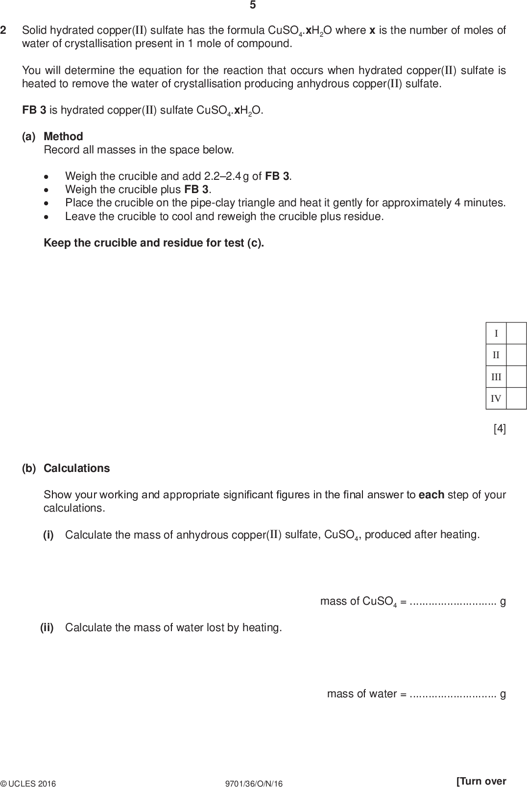 Solid hydrated copper(II) sulfate has the formula CuSO4.xH2O where x is the number of moles of water of crystallisation present in 1 mole of compound. PMT You will determine the equation for the reaction that occurs when hydrated copper(II) sulfate is heated to remove the water of crystallisation producing anhydrous copper(II) sulfate. FB 3 is hydrated copper(II) sulfate CuSO4.xH2O. (a) Method Record all masses in the space below.Weigh the crucible and add 2.22.4 g of FB 3. Weigh the crucible plus FB 3. Place the crucible on the pipe-clay triangle and heat it gently for approximately 4 minutes. Leave the crucible to cool and reweigh the crucible plus residue. Keep the crucible and residue for test (c). II III IV [4] (b) Calculations Show your working and appropriate significant figures in the final answer to each step of your calculations. (i) Calculate the mass of anhydrous copper(II) sulfate, CuSO4, produced after heating. (ii) Calculate the mass of water lost by heating. mass of CuSO4 =g mass of water =gUCLES 2016 9701/36/O/N/16 [Turn over<br />
 (iii) Use your answers to (i) and (ii) and the Periodic Table on page 12 to deduce the value of x in the formula CuSO4.xH2O. PMT (iv) Use your answer to (iii) to complete the equation for the reaction that occurs when hydrated copper(II) sulfate is heated. You should include state symbols. CuSO4H2O()CuSO4() + H2O() [4] x is(c) Place the cooled crucible, with the residue, on a heatproof mat and carefully add a few drops of water. (i) Note your observations.(ii) Explain your observations in (i) in terms of the reaction occurring.[3] (d) Two students carried out the experiment in (a) and obtained values for x that did not agree with the accepted value. One student calculated a value that was less than the accepted value and the other student calculated a value that was more than the accepted value. In each case, suggest a reason for the error and an improvement that could be made to minimise it. You can assume that the calculations were correctly carried out. Value less than accepted value errorimprovementValue more than accepted value errorimprovement[2] [Total: 13]UCLES 2016 9701/36/O/N/16<br />
