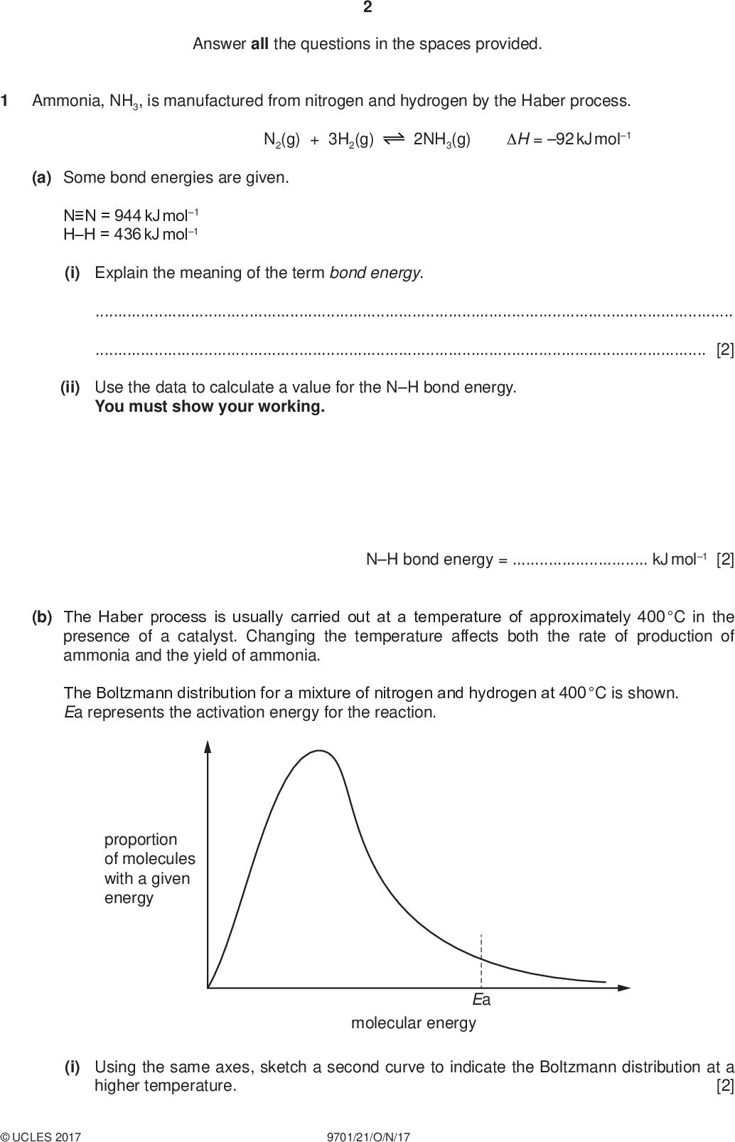 Answer all the questions in the spaces provided. Ammonia, NH3, is manufactured from nitrogen and hydrogen by the Haber process. PMT N2(g) + 3H2(g) 2NH3(g) H = 92 kJ mol1 (a) Some bond energies are given. NN = 944 kJ mol1 HH = 436 kJ mol1 (i) Explain the meaning of the term bond energy.[2] (ii) Use the data to calculate a value for the NH bond energy. You must show your working. NH bond energy =kJ mol1 [2] (b) The Haber process is usually carried out at a temperature of approximately 400 C in the presence of a catalyst. Changing the temperature affects both the rate of production of ammonia and the yield of ammonia. The Boltzmann distribution for a mixture of nitrogen and hydrogen at 400 C is shown. Ea represents the activation energy for the reaction. proportion of molecules with a given energy Ea molecular energy (i) Using the same axes, sketch a second curve to indicate the Boltzmann distribution at a higher temperature. [2]UCLES 2017 9701/21/O/N/17<br />
 PMT (ii) With reference to the Boltzmann distribution, state and explain the effect of increasing temperature on the rate of production of ammonia.[3] (iii) State and explain the effect of increasing temperature on the yield of ammonia. Use Le Chateliers principle to explain your answer.[3] (c) At a pressure of 2.00107 Pa, 1.00 mol of nitrogen, N2(g), was mixed with 3.00 mol of hydrogen, H2(g). The final equilibrium mixture formed contained 0.300 mol of ammonia, NH3(g). (i) Calculate the amounts, in mol, of N2(g) and H2(g) in the equilibrium mixture. N2(g) =mol H2(g) =mol [2] (ii) Calculate the partial pressure of ammonia, pNH3, in the equilibrium mixture. Give your answer to three significant figures. pNH3 =Pa [3]UCLES 2017 9701/21/O/N/17 [Turn over<br />
 PMT (d) In another equilibrium mixture the partial pressures are as shown. substance partial pressure / Pa N2(g) H2(g) NH3(g) 2.20106 9.62105 1.40104 (i) Write the expression for the equilibrium constant, Kp, for the production of ammonia from nitrogen and hydrogen. Kp = (ii) Calculate the value of Kp for this reaction. State the units. [1] Kp =units =[2] (iii) This reaction is repeated with the same starting amounts of nitrogen and hydrogen. The same temperature is used but the container has a smaller volume. State the effects, if any, of this change on the yield of ammonia and on the value of Kp. effect on yield of ammoniaeffect on value of Kp[2] [Total: 22]UCLES 2017 9701/21/O/N/17<br />
