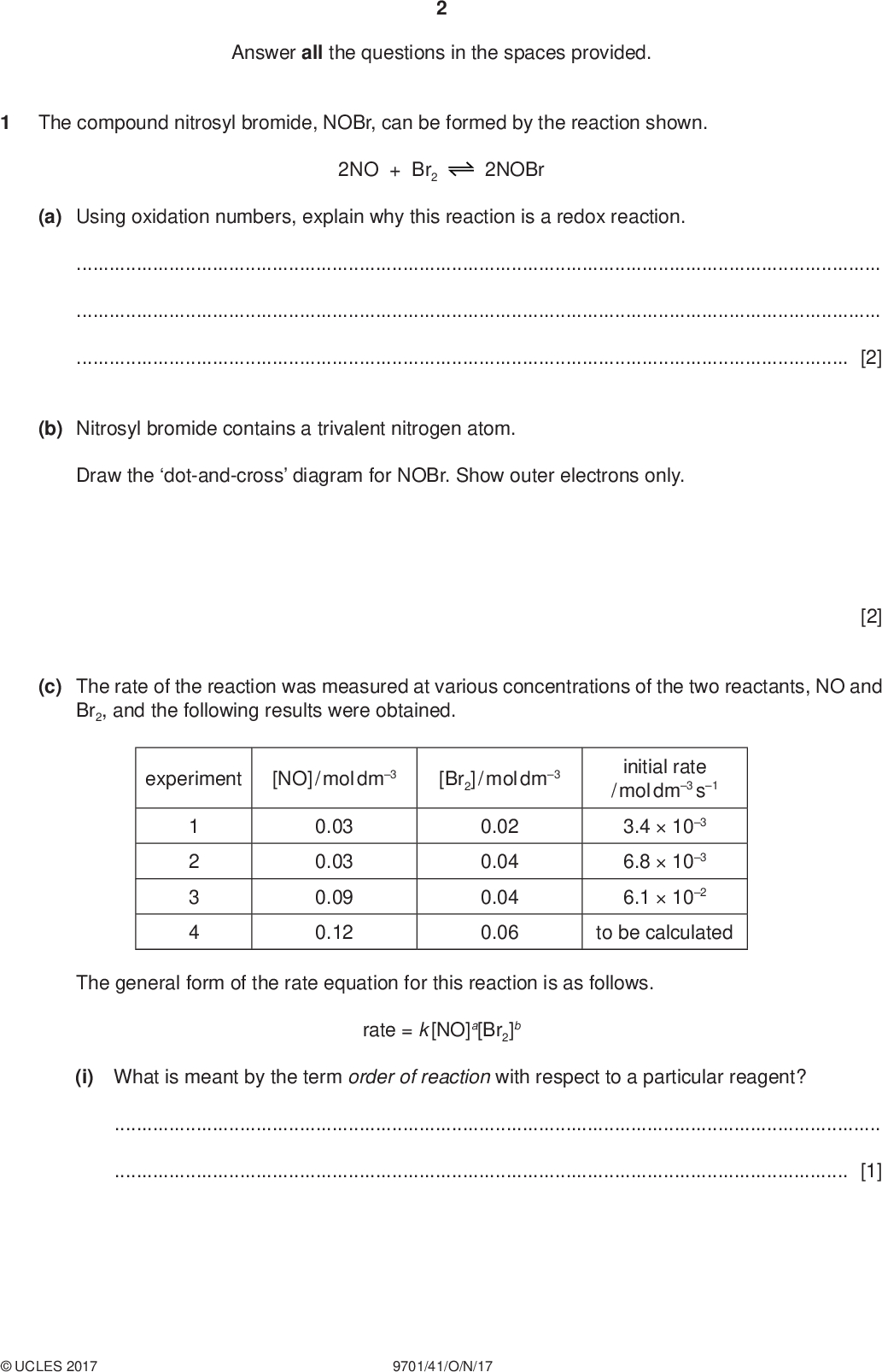 Answer all the questions in the spaces provided. The compound nitrosyl bromide, NOBr, can be formed by the reaction shown. PMT (a) Using oxidation numbers, explain why this reaction is a redox reaction. 2NO + Br2 2NOBr[2] (b) Nitrosyl bromide contains a trivalent nitrogen atom. Draw the dot-and-cross diagram for NOBr. Show outer electrons only. (c) The rate of the reaction was measured at various concentrations of the two reactants, NO and Br2, and the following results were obtained. [2] experiment [NO] / mol dm3 [Br2] / mol dm3 1 2 3 4 0.03 0.03 0.09 0.12 0.02 0.04 0.04 0.06 initial rate / mol dm3 s1 3.4103 6.8103 6.1102 to be calculated The general form of the rate equation for this reaction is as follows. rate = k [NO]a[Br2]b (i) What is meant by the term order of reaction with respect to a particular reagent?[1]UCLES 2017 9701/41/O/N/17<br />
 PMT (ii) Use the data in the table to deduce the values of a and b in the rate equation. Show your reasoning.[2] (iii) Use the data in the table to calculate the initial rate for experiment 4. (iv) Use the results of experiment 1 to calculate the rate constant, k, for this reaction. Include the units of k. initial rate =mol dm3 s1 [1] rate constant, k =units[2] (v) By considering the rate equation, explain why the rate decreases with decreasing temperature.[1] (d) The reaction between X and Y was studied. 2X + Y The following sequence of steps is a proposed mechanism for the reaction. step 1 step 2 V 2X V + Y The general form of the rate equation for this reaction is as follows. rate = k [X]m[Y]n Step 1 is the slower step in the mechanism. Deduce the values of m and n in the rate equation. m =n =[1]UCLES 2017 9701/41/O/N/17 [Total: 12] [Turn over<br />
