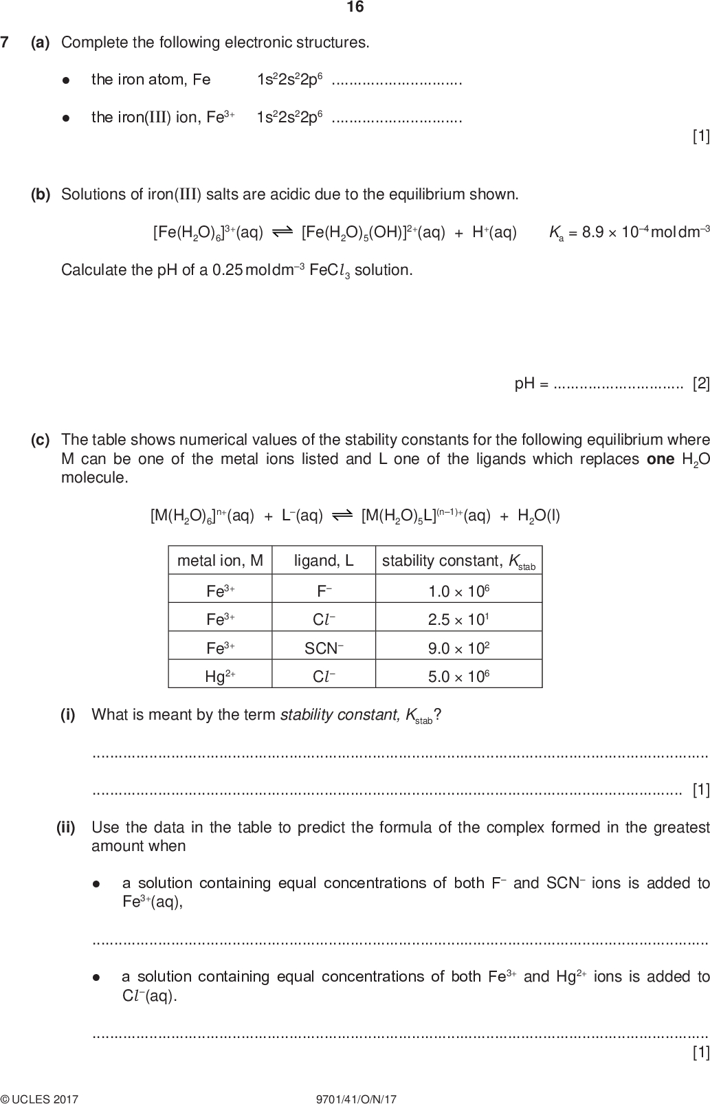 (a) Complete the following electronic structures. 16 the iron atom, Fe 1s22s22p6the iron(III) ion, Fe3+ 1s22s22p6PMT [1] (b) Solutions of iron(III) salts are acidic due to the equilibrium shown. [Fe(H2O)6]3+(aq) [Fe(H2O)5(OH)]2+(aq) + H+(aq) Ka = 8.9104 mol dm3 Calculate the pH of a 0.25 mol dm3 FeCl 3 solution. (c) The table shows numerical values of the stability constants for the following equilibrium where M can be one of the metal ions listed and L one of the ligands which replaces one H2O molecule. pH =[2] [M(H2O)6]n+(aq) + L(aq) [M(H2O)5L](n1)+(aq) + H2O(l) metal ion, M ligand, L stability constant, Kstab Fe3+ Fe3+ Fe3+ Hg2+ F ClSCN Cl1.0106 2.5101 9.0102 5.0106 (i) What is meant by the term stability constant, Kstab?[1] (ii) Use the data in the table to predict the formula of the complex formed in the greatest amount when a solution containing equal concentrations of both F and SCN ions is added to Fe3+(aq),a solution containing equal concentrations of both Fe3+ and Hg2+ ions is added to Cl (aq).[1]UCLES 2017 9701/41/O/N/17<br />
 PMT 17 Ethanedioate ions, O2CCO2 ethanedioate ions. , are bidentate ligands. The abbreviation ed 2 can be used to represent (d) The complex [Fe(ed )2Cl 2]3 can be formed according to the equation shown. [Fe(H2O)4Cl 2]+(aq) + 2ed 2(aq) [Fe(ed )2Cl 2]3(aq) + 4H2O(l) Write the expression for the equilibrium constant, Kstab, and state its units. Kstab = (e) [Fe(ed )2Cl 2]3 shows geometrical and optical isomerism. (i) Complete the three-dimensional diagrams to show the three stereoisomers of [Fe(ed )2Cl 2]3. You may use O O to represent ed 2. units[2] Fe Fe isomer A isomer B Fe isomer C [3] (ii) Give the letters of two isomers of [Fe(ed )2Cl 2]3 which are geometrical isomers of each other.[1] (iii) Give the letters of the two isomers of [Fe(ed )2Cl 2]3 which show optical isomerism.[1] (iv) Give the letter of the isomer which has no dipole moment.[1]UCLES 2017 9701/41/O/N/17 [Total: 13] [Turn over<br />
