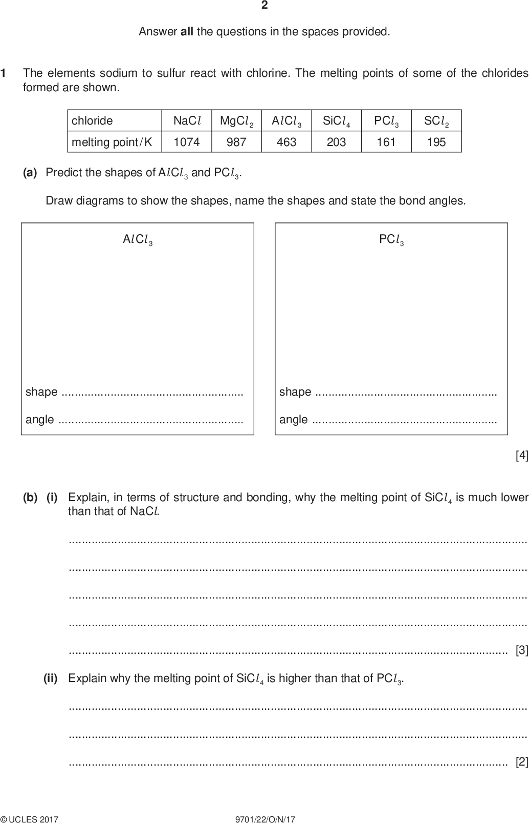 Answer all the questions in the spaces provided. PMT The elements sodium to sulfur react with chlorine. The melting points of some of the chlorides formed are shown. chloride melting point / K NaCl 1074 MgCl 2 987 Al Cl 3 463 SiCl 4 203 PCl 3 161 SCl 2 195 (a) Predict the shapes of Al Cl 3 and PCl 3. Draw diagrams to show the shapes, name the shapes and state the bond angles. Al Cl 3 PCl 3 shapeshapeangleangle[4] (b) (i) Explain, in terms of structure and bonding, why the melting point of SiCl 4 is much lower than that of NaCl.[3] (ii) Explain why the melting point of SiCl 4 is higher than that of PCl 3.[2]UCLES 2017 9701/22/O/N/17<br />
 (iii) Draw the dot-and-cross diagram of a molecule of SiCl 4. Show outer electrons only. PMT [1] [Total: 10]UCLES 2017 9701/22/O/N/17 [Turn over<br />
