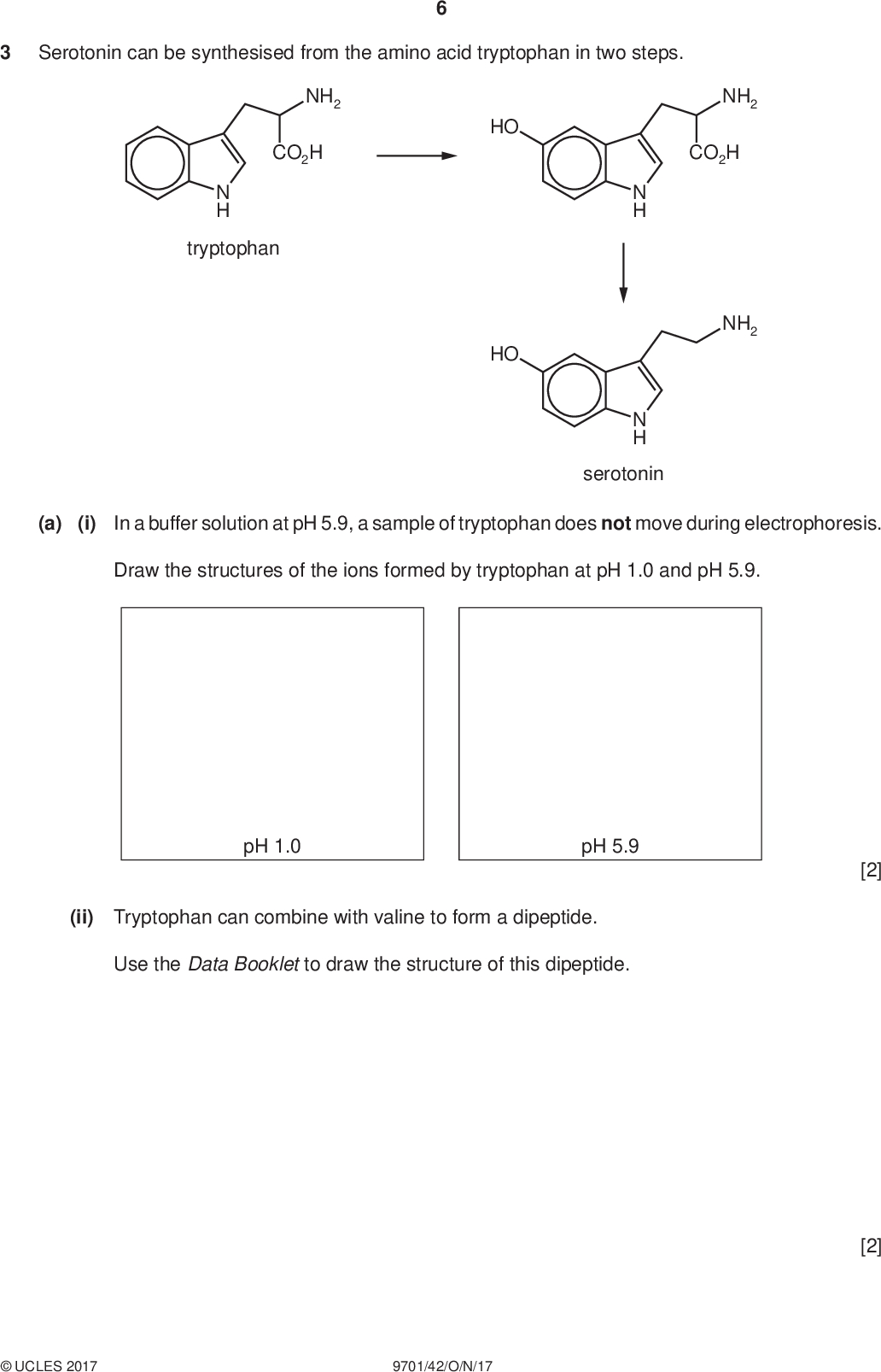 Serotonin can be synthesised from the amino acid tryptophan in two steps. PMT NH2 CO2H N H tryptophan HO HO NH2 CO2H NH2 N H N H serotonin (a) (i) In a buffer solution at pH 5.9, a sample of tryptophan does not move during electrophoresis. Draw the structures of the ions formed by tryptophan at pH 1.0 and pH 5.9. pH 1.0 pH 5.9 (ii) Tryptophan can combine with valine to form a dipeptide. Use the Data Booklet to draw the structure of this dipeptide. [2] [2]UCLES 2017 9701/42/O/N/17<br />
 (b) Complete the following table to show the structures of the products formed and the type of reaction occurring when serotonin reacts with the four reagents in separate reactions. reagent structure of product type of reaction PMT Na excess Br2(aq) excess CH3COCl excess H2 / Pt catalyst [8]UCLES 2017 9701/42/O/N/17 [Turn over<br />
 PMT (c) Serotonin is converted by enzymes in the liver to compound M. HO NH2 enzymes HO N H serotonin OH N H (i) By reference to the Data Booklet, suggest how the infra-red spectrum of M would differ from that of serotonin.[1] (ii) The proton NMR spectrum of M dissolved in CDCl 3 shows eight peaks due to the eight different types of proton present in the molecule. The proton NMR spectrum of M dissolved in D2O was recorded. Predict the number of peaks that would be seen in the proton NMR spectrum of M in D2O. Explain your answer. number of peaksexplanation[2] (d) Compound M can be polymerised under certain conditions to form polymer N, shown. N H Polymer N is biodegradable, unlike polyethene which is not. Explain why N is biodegradable.[1] [Total: 16]UCLES 2017 9701/42/O/N/17<br />
